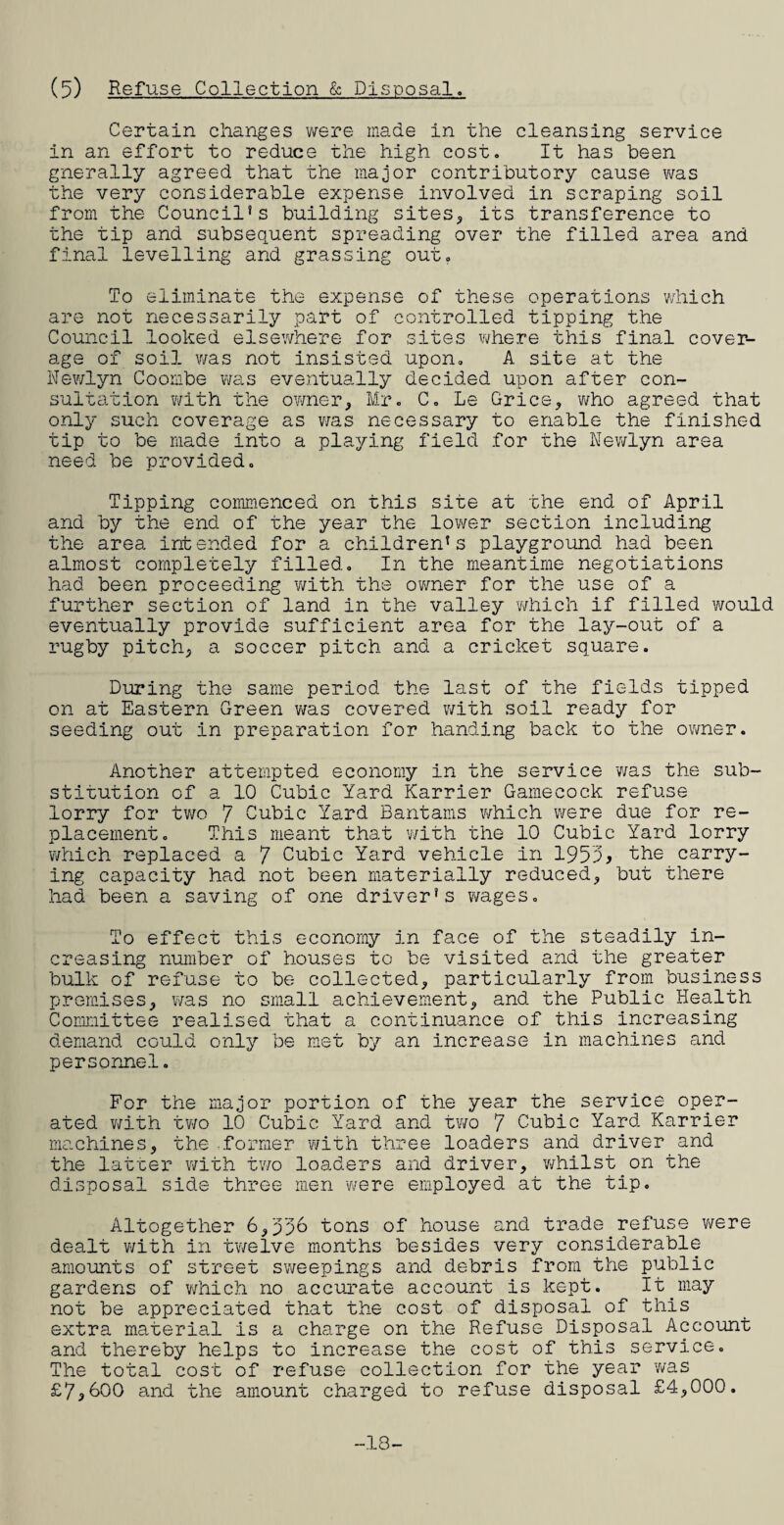 Certain changes were made in the cleansing service in an effort to reduce the high cost. It has been gnerally agreed that the major contributory cause was the very considerable expense involved in scraping soil from the Council*s building sites, its transference to the tip and subsequent spreading over the filled area and final levelling and grassing out. To eliminate the expense of these operations which are not necessarily part of controlled tipping the Council looked elsewhere for sites where this final cover¬ age of soil was not insisted upon. A site at the Newlyn Coombe was eventually decided upon after con¬ sultation with the owner, Mr. C. Le Grice, who agreed that only such coverage as was necessary to enable the finished tip to be made into a playing field for the Newlyn area need be provided. Tipping commenced on this site at the end of April and by the end of the year the lower section including the area intended for a children*s playground had been almost completely filled. In the meantime negotiations had been proceeding 'with the owner for the use of a further section of land in the valley which if filled would eventually provide sufficient area for the lay-out of a rugby pitch, a soccer pitch and a cricket square. During the same period the last of the fields tipped on at Eastern Green was covered with soil ready for seeding out in preparation for handing back to the owner. Another attempted economy in the service was the sub¬ stitution of a 10 Cubic Yard Karrier Gamecock refuse lorry for two 7 Cubic Yard Bantams which were due for re¬ placement. This meant that with the 10 Cubic Yard lorry which replaced a 7 Cubic Yard vehicle in 1953* the carry¬ ing capacity had not been materially reduced, but there had been a saving of one driver's wages. To effect this economy in face of the steadily in¬ creasing number of houses to be visited and the greater bulk of refuse to be collected, particularly from business premises, was no small achievement, and the Public Health Committee realised that a continuance of this increasing demand could only be met by an increase in machines and personnel. For the major portion of the year the service oper¬ ated with two 10 Cubic Yard and two 7 Cubic Yard Karrier machines, the .former with three loaders and driver and the latter with two loaders and driver, whilst on the disposal side three men were employed at the tip. Altogether 6,336 tons of house and trade refuse were dealt with in twelve months besides very considerable amounts of street sweepings and debris from the public gardens of which no accurate account is kept. It.may not be appreciated that the cost of disposal of this extra material is a charge on the Refuse Disposal Account and thereby helps to increase the cost of this service. The total cost of refuse collection for the year 'was £7*600 and the amount charged to refuse disposal £4,000. -18
