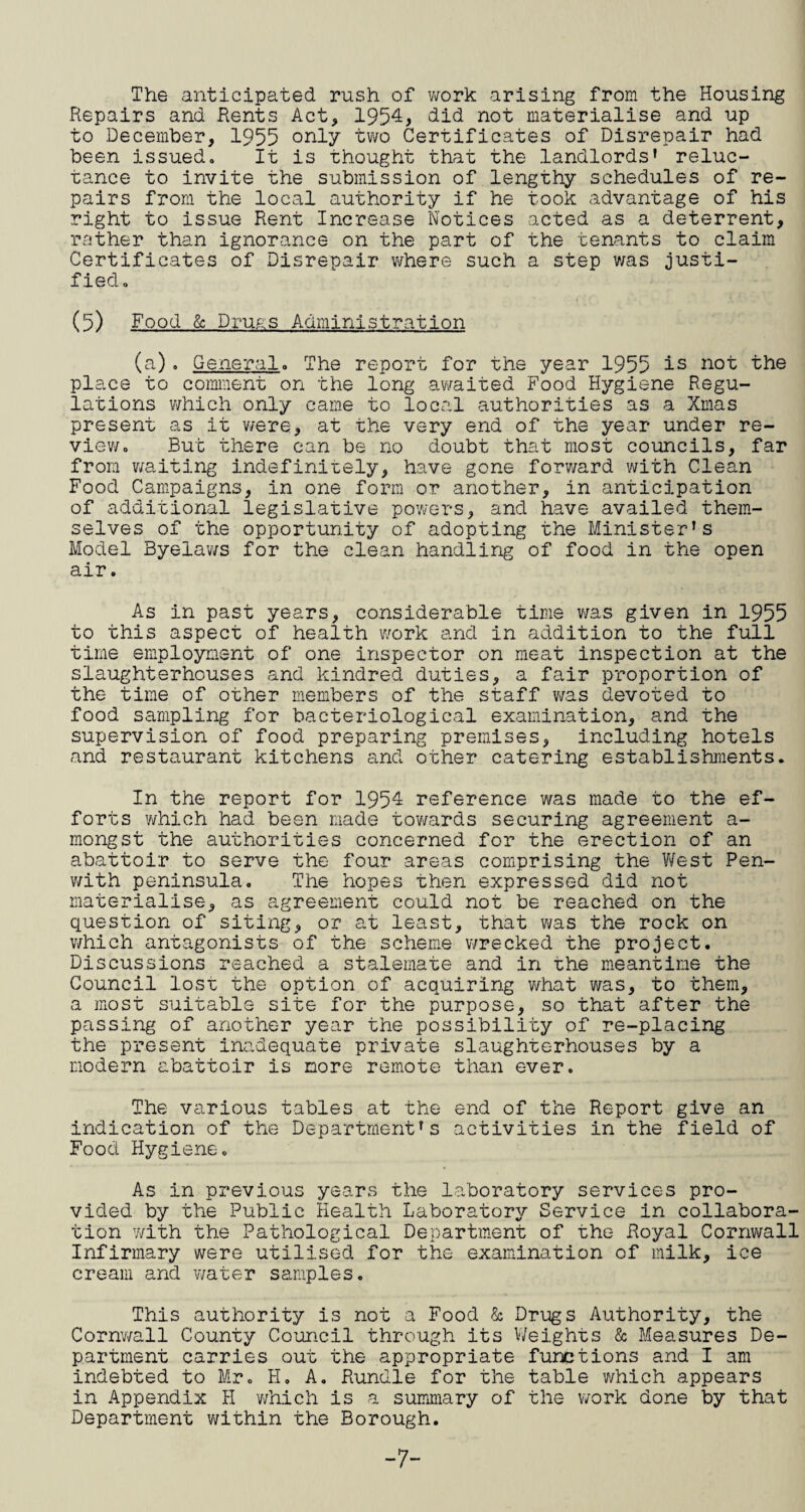 The anticipated rush of v;ork arising from the Housing Repairs and Rents Act, 1954, did not materialise and up to December, 1955 only two Certificates of Disrepair had been issued. It is thought that the landlords' reluc¬ tance to invite the submission of lengthy schedules of re¬ pairs from the local authority if he took advantage of his right to issue Rent Increase Notices acted as a deterrent, rather than ignorance on the part of the tenants to claim Certificates of Disrepair v/here such a step was justi¬ fied. (5) Food & Druas Administration (a). General. The report for the year 1955 is not the place to comment on the long av/aited Food Hygiene Regu¬ lations v/hich only came to local authorities as a Xmas present as it v/ere, at the very end of the year under re- viev/. But there can be no doubt that most councils, far from v/aiting indefinitely, have gone forv/ard with Clean Food Campaigns, in oiie form or another, in anticipation of additional legislative powers, and have availed them¬ selves of the opportunity of adopting the Minister's Model Byelav/s for the clean handling of food in the open air. As in past years, considerable time v/as given in 1955 to this aspect of health work and in addition to the full time employment of one inspector on meat inspection at the slaughterhouses and kindred duties, a fair proportion of the time of other members of the staff v;as devoted to food sampling for bacteriological examination, and the supervision of food preparing premises, including hotels and restaurant kitchens and other catering establishments. In the report for 1954 reference was made to the ef¬ forts v/hich had been made tovwards securing agreement a- mongst the authorities concerned for the erection of an abattoir to serve the four areas comprising the V/est Pen- v/ith peninsula. The hopes then expressed did not materialise, as agreement could not be reached on the question of siting, or at least, that v;as the rock on which antagonists of the scheme wrecked the project. Discussions reached a stalemate and in the meantime the Council lost the option of acquiring v/hat was, to them, a most suitable site for the purpose, so that after the passing of another year the possibility of re-placing the present inadequate private slaughterhouses by a modern abattoir is more remote than ever. The various tables at the end of the Report give an indication of the Department's activities in the field of Food Hygiene. As in previous years the laboratory services pro¬ vided by the Public Health Laboratory Service in collabora¬ tion 7/ith the Pathological Department of the Royal Cornvrall Infirmary were utilised for the examination of milk, ice cream and water samples. This authority is not a Food & Drugs Authority, the Corn'wall County Council through its V/eights & Measures De¬ partment carries out the appropriate functions and I am indebted to Mr. H. A. Bundle for the table v/hich appears in Appendix PI which is a summary of the work done by that Department v/ithin the Borough. “7-