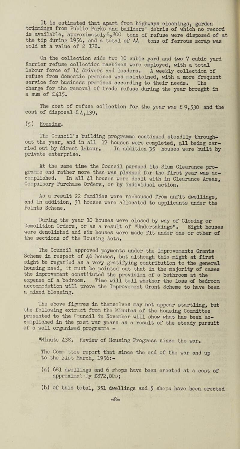 It is estimated that apart from highways cleanings, garden trimmings from Public Parks and builders' debris of which no record is available, approximately6,800 tons of refuse were disposed of at the tip during 1956, and a total of 44 tons of ferrous scrap was sold at a value of £ 178. On the collection side two 10 cubic yard and two 7 cubic yard Karrier refuse collection machines were employed, with a total labour force of 14 drivers and loaders. A weekly collection of refuse from domestic premises was maintained, with a more frequent service for business premises according to their needs. The charge for the removal of trade refuse during the year brought in a sum of £415. The cost of refuse collection for the year was £9,530 and the cost of disposal £4,139. (5) Housing. The Council's building programme continued steadily through¬ out the year, and in all 17 houses were completed, all being car¬ ried out by direct labour. In addition 35 houses were built by private enterprise. At the same time the Council pursued its Slum Clearance pro¬ gramme and rather more than was planned for the first year was ac¬ complished. In all 41 houses were dealt with in Clearance Areas, Compulsory Purchase Orders, or by individual action. As a result 22 families were re-housed from unfit dwellings, and in addition, 31 houses were allocated to applicants under the Points Scheme. During the year 10 houses were closed by way of Closing or Demolition Orders, or as a result of Undertakings. Eight houses were demolished and six houses were made fit under one or other of the sections of the Housing Acts. The Council approved payments under the Improvements Grants Scheme in respect of 46 houses, but although this might at first sight be regar led as a very gratifying contribution to the general housing need, it must be pointed out that in the majority of cases the improvement constituted the provision of a bathroom at the expense of a bedroom. Time will tell whether the loss of bedroom accommodation will prove the Improvement Grant Scheme to have been a mixed blessing. The above figures in themselves may not appear startling, but the following extract from the Minutes of the Housing Committee presented to the council in November will show what has been ac¬ complished in the post war years as a result of the steady pursuit of a well organised programme - Minute 438. Review of Housing Progress since the war. The Comr ttee report that since the end of the war and up to the 31st March, 1956:- (a) 681 dwellings and 6 shops have been erected at a cost of approximately £872,OGu;