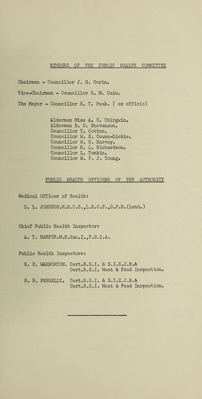MEMBERS OF THE PUBLIC HEALTH COMITTEE Chairman - Councillor J. G. Corin. Vice-Chairman - Councillor E, M. Cain. The Mayor - Councillor S, T, Peak, ( ex officio) Alderman Miss A, U. Chirgwin, Alderman B. D. Stevenson. Councillor T. Cotton. Councillor W. E. Cowan-Dickie. Councillor W. C. Harvey, Councillor H. L. Richardson, Councillor L. Tonkin. Councillor ¥. F. J. Young. PUBLIC HEALTH OFFICERS OF THE AUTHORITY Medical Officer of Health: D. L. JOHNSON.M.R.C.S.,L.R.C.P.,D.P.H.(Lond.) Chief Public Health Inspector: A. T. HARPER.M.R.San.I.,F.S.I.A. Public Health Inspectors: R. E. WARBURTON. Cert.R.S.I. & S.I.E.J.B.& Cert.R.S.I. Meat & Food Inspection, R. R. PENGELLY. Cert.R.S.I. & S.I.E.J.B.& Cert.R.S.I. Meat & Food Inspection,