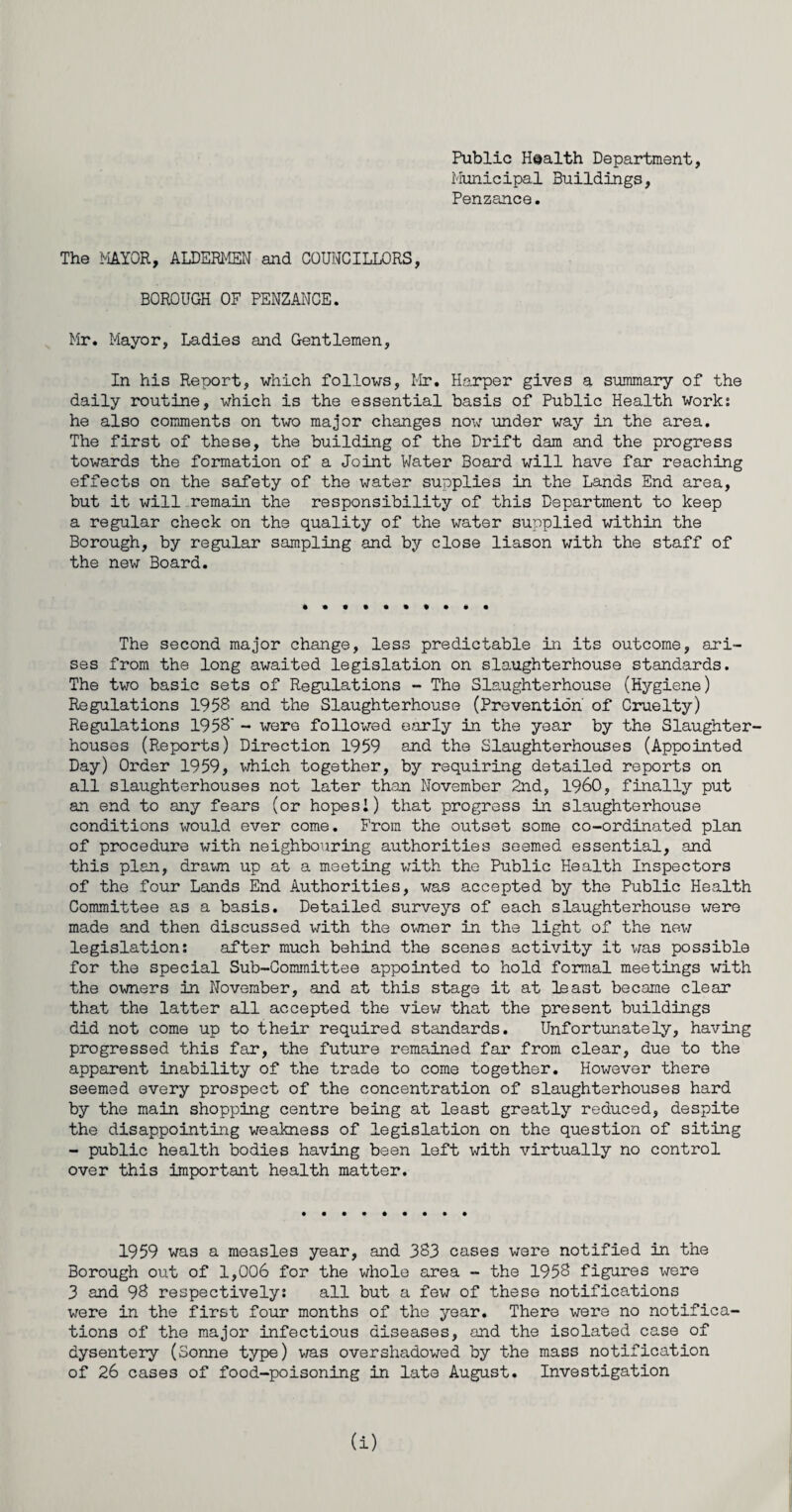 Public Health Department, Municipal Buildings, Penzance. The MAYOR, ALDERMEN and COUNCILLORS, BOROUGH OF PENZANCE. Mr. Mayor, Ladies and Gentlemen, In his Report, which follows, Mr. Harper gives a summary of the daily routine, which is the essential basis of Public Health work: he also comments on two major changes now under way in the area. The first of these, the building of the Drift dam and the progress towards the formation of a Joint Water Board will have far reaching effects on the safety of the water supplies in the Lands End area, but it will remain the responsibility of this Department to keep a regular check on the quality of the water supplied within the Borough, by regular sampling and by close liason with the staff of the new Board. The second major change, less predictable in its outcome, ari¬ ses from the long awaited legislation on slaughterhouse standards. The two basic sets of Regulations - The Slaughterhouse (Hygiene) Regulations 1958 and the Slaughterhouse (Prevention' of Cruelty) Regulations 1958' - were followed early in the year by the Slaughter¬ houses (Reports) Direction 1959 and the Slaughterhouses (Appointed Day) Order 1959, which together, by requiring detailed reports on all slaughterhouses not later than November 2nd, I960, finally put an end to any fears (or hopesI) that progress in slaughterhouse conditions would ever come. From the outset some co-ordinated plan of procedure with neighbouring authorities seemed essential, and this plan, drawn up at a meeting with the Public Health Inspectors of the four Lands End Authorities, was accepted by the Public Health Committee as a basis. Detailed surveys of each slaughterhouse were made and then discussed with the owner in the light of the new legislation: after much behind the scenes activity it was possible for the special Sub-Committee appointed to hold formal meetings with the owners in November, and at this stage it at least became clear that the latter all accepted the view that the present buildings did not come up to their required standards. Unfortunately, having progressed this far, the future remained far from clear, due to the apparent inability of the trade to come together. However there seemed every prospect of the concentration of slaughterhouses hard by the main shopping centre being at least greatly reduced, despite the disappointing weakness of legislation on the question of siting - public health bodies having been left with virtually no control over this important health matter. 1959 was a measles year, and 383 cases were notified in the Borough out of 1,006 for the whole area - the 1958 figures were 3 and 98 respectively: all but a few of these notifications were in the first four months of the year. There were no notifica¬ tions of the major infectious diseases, and the isolated case of dysentery (Sonne type) was overshadowed by the mass notification of 26 cases of food-poisoning in late August. Investigation