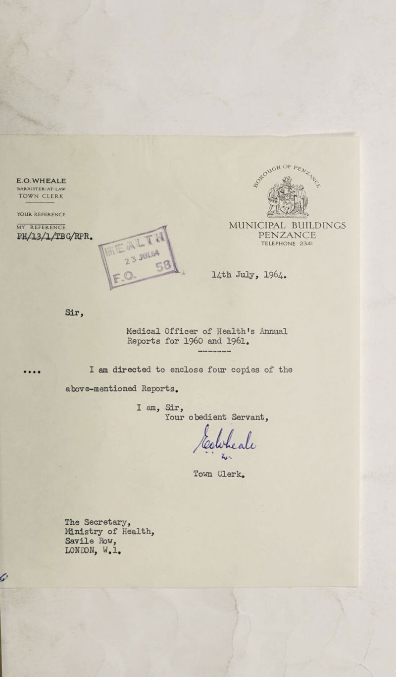 E.O.WHEALE BARRISTER-AT- LAW TOWN CLERK YOUR REFERENCE MY REFERENCE PH/13/1/TBQ/RPR MUNICIPAL BUILDINGS PENZANCE TELEPHONE 2341 14th July, 1964. Medical Officer of Health's Annual Reports for i960 and 1961. I am directed to enclose four copies of the above-mentioned Reports. I am. Sir, Your obedient Servant, The Secretary, Ministry of Health, Savile Row, LONDON, W.l.