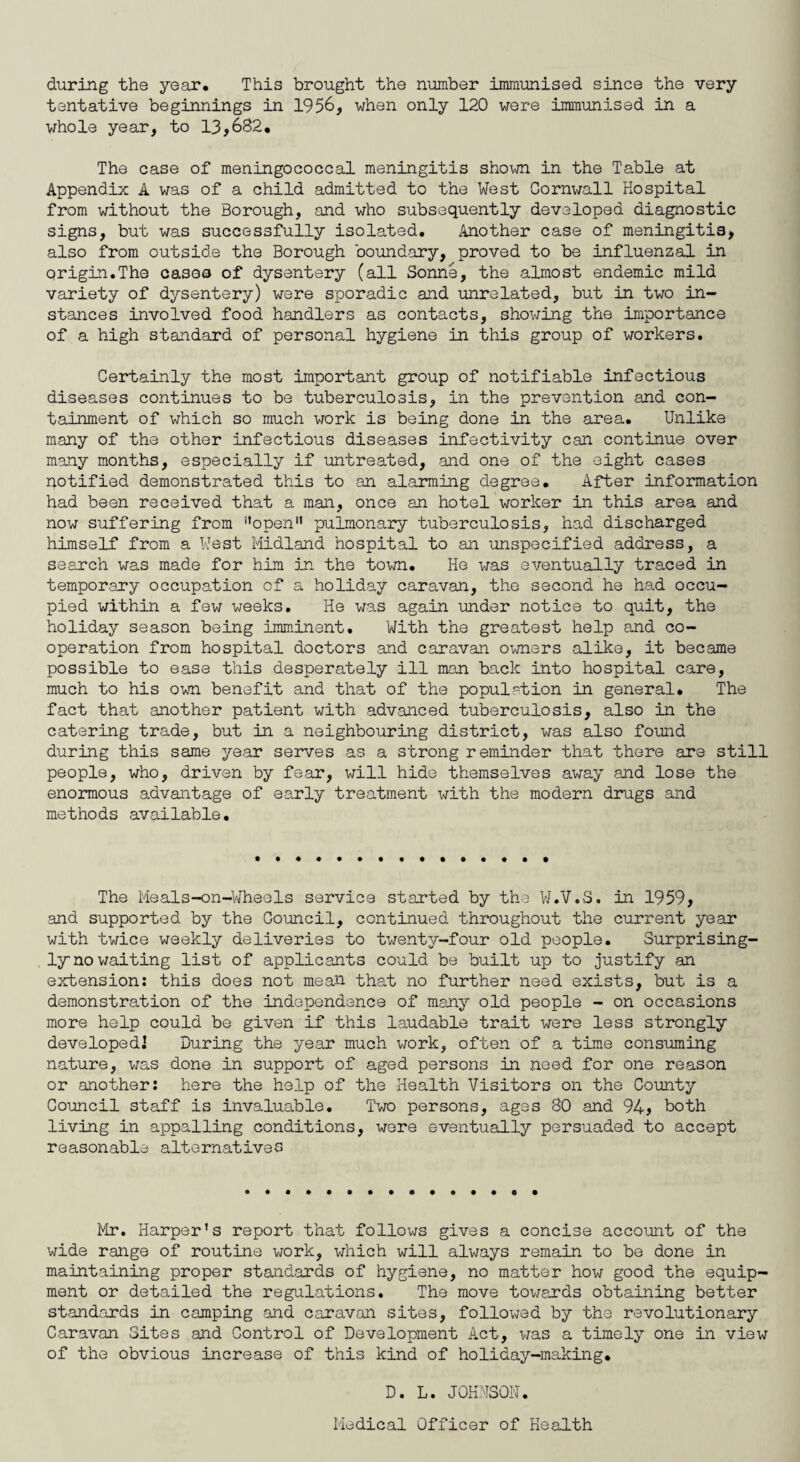 during the year. This brought the number immunised since the very tentative beginnings in 1956, when only 120 were immunised in a whole year, to 13,682. The case of meningococcal meningitis shown in the Table at Appendix A was of a child admitted to the West Cornwall Hospital from without the Borough, and who subsequently developed diagnostic signs, but was successfully isolated. Another case of meningitis, also from outside the Borough boundary, proved to be influenzal in origin.The cases of dysentery (all Sonne, the almost endemic mild variety of dysentery) were sporadic and unrelated, but in two in¬ stances involved food handlers as contacts, showing the importance of a high standard of personal hygiene in this group of workers. Certainly the most important group of notifiable infectious diseases continues to be tuberculosis, in the prevention and con¬ tainment of which so much work is being done in the area. Unlike many of the other infectious diseases infectivity can continue over many months, especially if untreated, and one of the eight cases notified demonstrated this to an alarming degree. After information had been received that a man, once an hotel worker in this area and now suffering from '’open” pulmonary tuberculosis, had discharged himself from a West Midland hospital to an unspecified address, a search was made for him in the town. He was eventually traced in temporary occupation of a holiday caravan, the second he had occu¬ pied within a few weeks. He was again under notice to quit, the holiday season being imminent. With the greatest help and co¬ operation from hospital doctors and caravan owners alike, it became possible to ease this desperately ill man back into hospital care, much to his own benefit and that of the population in general. The fact that another patient with advanced tuberculosis, also in the catering trade, but in a neighbouring district, was also found during this same year serves as a strong reminder that there are still people, who, driven by fear, will hide themselves away and lose the enormous advantage of early treatment with the modern drugs and methods available. The Meals-on-Wheels service started by the W.V.S. in 1959, and supported by the Council, continued throughout the current year with twice weekly deliveries to twenty-four old people. Surprising' ly no waiting list of applicants could be built up to justify an extension: this does not mean that no further need exists, but is a demonstration of the independence of many old people - on occasions more help could be given if this laudable trait were less strongly developed! During the year much work, often of a time consuming nature, was done in support of aged persons in need for one reason or another: here the help of the Health Visitors on the County Council staff is invaluable. Two persons, ages 80 and 94, both living in appalling conditions, were eventually persuaded to accept reasonable alternatives Mr. Harper’s report that follows gives a concise account of the wide range of routine work, which will always remain to be done in maintaining proper standards of hygiene, no matter how good the equip¬ ment or detailed the regulations. The move towards obtaining better standards in camping and caravan sites, followed by the revolutionary Caravan Sites and Control of Development Act, was a timely one in view of the obvious increase of this kind of holiday-making. D. L. JOHNSON. Medical Officer of Health