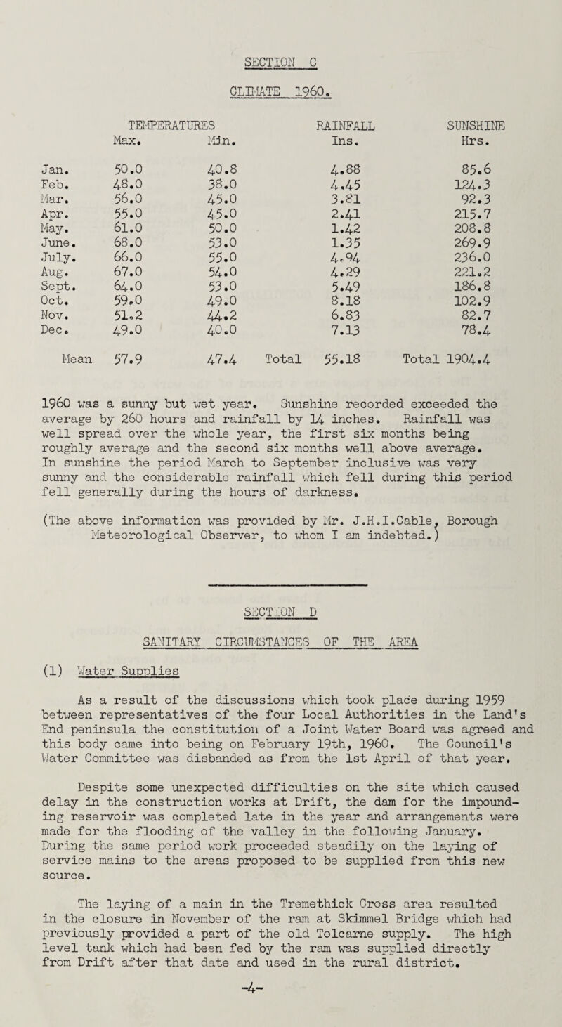 CLIMATE I960. TEMPERATURES RAINFALL SUNSHINE Max. Min. Ins. Hrs. Jan. 50.0 40.8 4.88 85.6 Feb. 48.0 38.0 4.45 124.3 Mar. 56.0 45.0 3.81 92.3 Apr. 55.0 45.0 2.41 215.7 May. 6l.O 50.0 1.42 208.8 June. 68.0 53.0 1.35 269.9 July. 66.0 55.0 4,04 236.0 Aug. 67.0 54.0 4.29 221.2 Sept. 64.O 53.0 5.49 186.8 Oct. 59.0 49.0 8.18 102.9 Nov. 51*2 44*2 6.83 82.7 Dec. 49.0 40.0 7.13 78.4 Mean 57.9 47.4 Total 55.18 Total 1904.4 I960 was a sunny but wet year. Sunshine recorded exceeded the average by 260 hours and rainfall by 14 inches. Rainfall was well spread over the whole year, the first six months being roughly average and the second six months well above average. In sunshine the period March to September inclusive was very sunny and the considerable rainfall which fell during this period fell generally during the hours of darkness. (The above information was provided by Mr. J.H.I.Cable, Borough Meteorological Observer, to whom I am indebted.) SECTION D SANITARY CIRCUMSTANCES OF THE AREA (1) Water Supplies As a result of the discussions which took place during 1959 between representatives of the four Local Authorities in the Land's End peninsula the constitution of a Joint Water Board was agreed and this body came into being on February 19th, I960. The Council's Water Committee was disbanded as from the 1st April of that year. Despite some unexpected difficulties on the site which caused delay in the construction works at Drift, the dam for the impound¬ ing reservoir was completed late in the year and arrangements were made for the flooding of the valley in the following January. During the same period work proceeded steadily on the laying of service mains to the areas proposed to be supplied from this new source. The laying of a main in the Tremethick Cross area resulted in the closure in November of the ram at Skimmel Bridge which had previously provided a part of the old Tolcarne supply. The high level tank which had been fed by the ram was supplied directly from Drift after that date and used in the rural district.