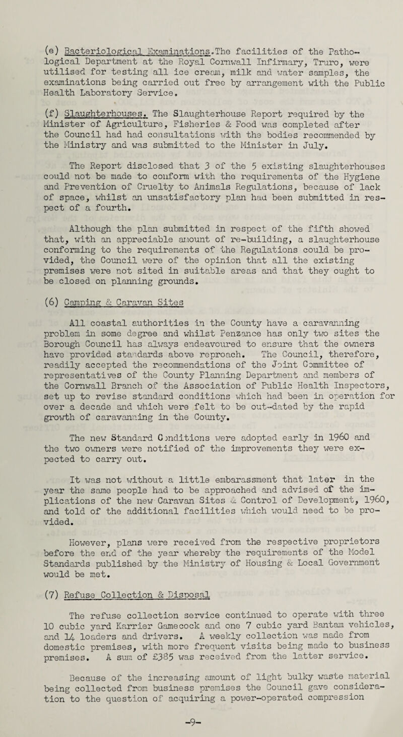 (e) Bacteriological Examinations.The facilities of the Patho¬ logical Department at the Royal Cornwall Infirmary, Truro, were utilised for testing all ice cream, milk and water samples, the examinations being carried out free by arrangement with the Public Health Laboratory Service. (f) Slaughterhouses. The Slaughterhouse Report required by the Minister of Agriculture, Fisheries & Food was completed after the Council had had consultations with the bodies recommended by the Ministry and was submitted to the Minister in July. The Report disclosed that 3 of the 5 existing slaughterhouses could not be made to conform with the requirements of the Hygiene and Prevention of Cruelty to Animals Regulations, because of lack of space, whilst an unsatisfactory plan had been submitted in res¬ pect of a fourth. Although the plan submitted in respect of the fifth showed that, with an appreciable amount of re-building, a slaughterhouse conforming to the requirements of the Regulations could be pro¬ vided, the Council were of the opinion that all the existing premises were not sited in suitable areas and that they ought to be closed on planning grounds. (6) Camping 1 Caravan Sites All coastal authorities in the County have a caravanning problem in some degree and whilst Penzance has only two sites the Borough Council has alx/ays endeavoured to ensure that the owners have provided standards above reproach. The Council, therefore, readily accepted the recommendations of the Joint Committee of representatives of the County Planning Department and members of the Cornwall Branch of the Association of Public Health Inspectors, set up to revise standard conditions which had been in operation for over a decade and which were felt to be out-dated by the rapid growth of caravanning in the County. The new Standard Conditions were adopted early in I960 and the two owners were notified of the improvements they were ex¬ pected to carry out. It was not without a little embarassment that later in the year the same people had to be approached and advised of the im- plica/tions of the new Caravan Sites 1 Control of Development, I960, and told of the additional facilities which would need to be pro¬ vided. However, plans vrere received from the respective proprietors before the end of the year whereby the requirements of the Model Standards published by the Ministry of Housing & Local Government would be met. (7) Refuse Collection & Disposal The refuse collection service continued to operate with three 10 cubic yard Harrier Gamecock and one 7 cubic yard Bantam vehicles, and 14 loaders and drivers. A weekly collection was made from domestic premises, with more frequent visits being made to business premises. A sum of £3S5 was received from the latter service. Because of the increasing amount of light bulky waste material being collected from business premises the Council gave considera¬ tion to the question of acquiring a power-operated compression