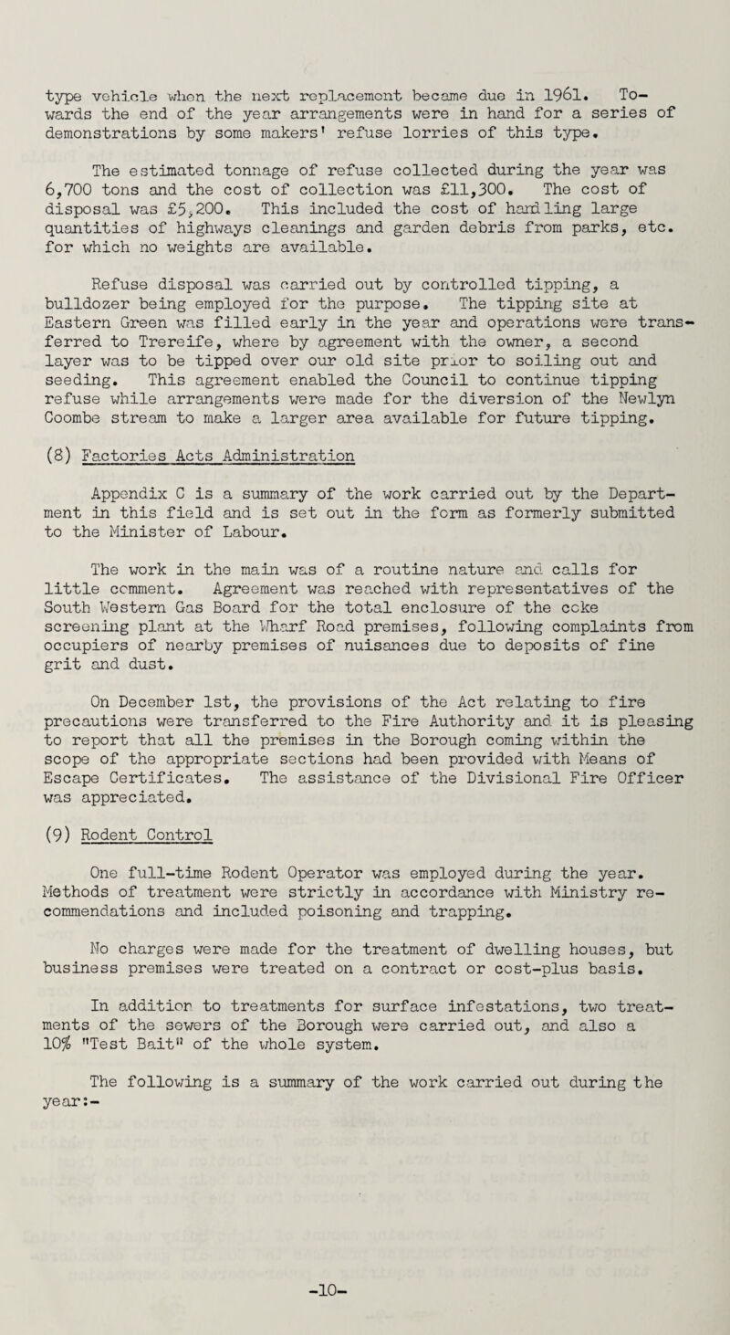 wards the end of the year arrangements were in hand for a series of demonstrations by some makers’ refuse lorries of this type. The estimated tonnage of refuse collected during the year was 6,700 tons and the cost of collection was £11,300. The cost of disposal was £5>200. This included the cost of handling large quantities of highways cleanings and garden debris from parks, etc. for which no weights are available. Refuse disposal was carried out by controlled tipping, a bulldozer being employed for the purpose. The tipping site at Eastern Green was filled early in the year and operations were trans¬ ferred to Trereife, where by agreement with the owner, a second layer was to be tipped over our old site prxor to soiling out and seeding. This agreement enabled the Council to continue tipping refuse while arrangements were made for the diversion of the Newlyn Coombe stream to make a larger area available for future tipping. (8) Factories Acts Administration Appendix C is a summary of the work carried out by the Depart¬ ment in this field and is set out in the form as formerly submitted to the Minister of Labour. The work in the main was of a routine nature and calls for little comment. Agreement was reached with representatives of the South Western Gas Board for the total enclosure of the coke screening plant at the Wharf Road premises, following complaints from occupiers of nearby premises of nuisances due to deposits of fine grit and dust. On December 1st, the provisions of the Act relating to fire precautions were transferred to the Fire Authority and it is pleasing to report that all the premises in the Borough coming within the scope of the appropriate sections had been provided with Means of Escape Certificates. The assistance of the Divisional Fire Officer was appreciated. (9) Rodent Control One full-time Rodent Operator was employed during the year. Methods of treatment were strictly in accordance with Ministry re¬ commendations and included poisoning and trapping. No charges were made for the treatment of dwelling houses, but business premises were treated on a contract or cost-plus basis. In additior to treatments for surface infestations, two treat¬ ments of the sewers of the Borough were carried out, and also a 10% ’’Test Bait” of the whole system. The following is a summary of the work carried out during the year:- -10-