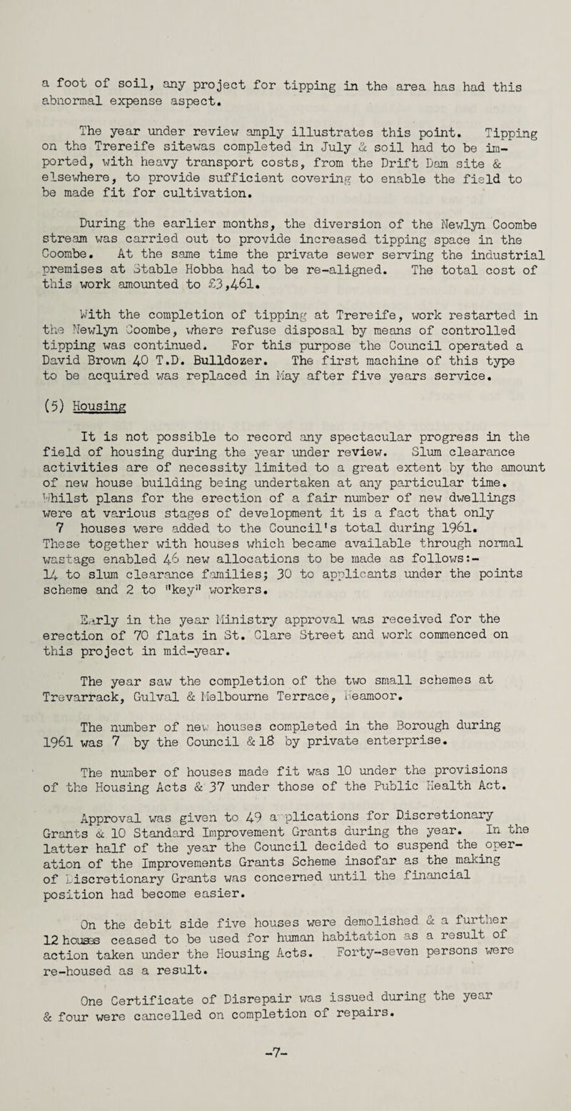 a foot of soil, any project for tipping in the area has had this abnormal expense aspect. The year under review amply illustrates this point. Tipping on the Trereife sitewas completed in July & soil had to be im¬ ported, with heavy transport costs, from the Drift Dam site & elsewhere, to provide sufficient covering to enable the field to be made fit for cultivation. During the earlier months, the diversion of the Newlyn Coombe stream was carried out to provide increased tipping space in the Coombe. At the same time the private sewer serving the industrial premises at Stable Hobba had to be re-aligned. The total cost of this work amounted to £3,461. With the completion of tipping at Trereife, work restarted in the Newlyn Coombe, where refuse disposal by means of controlled tipping was continued. For this purpose the Council operated a David Brown 40 T.D. Bulldozer. The first machine of this type to be acquired was replaced in May after five years service. (5) Housing It is not possible to record any spectacular progress in the field of housing during the year under review. Slum clearance activities are of necessity limited to a great extent by the amount of new house building being undertaken at any particular time. Whilst plans for the erection of a fair number of new dwellings were at various stages of development it is a fact that only 7 houses were added to the Council's total during 1961. These together with houses which became available through normal wastage enabled 46 new allocations to be made as follows:- 14 to slum clearance families; 30 to applicants under the points scheme and 2 to key workers. Early in the year Ministry approval was received for the erection of 70 flats in St. Clare Street and work commenced on this project in mid-year. The year saw the completion of the two small schemes at Trevarrack, Gulval & Melbourne Terrace, Keamoor. The number of new houses completed in the Borough during 1961 was 7 by the Council & 18 by private enterprise. The number of houses made fit was 10 under the provisions of the Housing Acts & 37 under those of the Public Health Act. Approval was given to 49 applications for Discretionary Grants & 10 Standard Improvement Grants during the year. In the latter half of the year the Council decided to suspend the.oper¬ ation of the Improvements Grants Scheme insofar as the making of Discretionary Grants was concerned until the financial position had become easier. On the debit side five houses were demolished St a further 12 houses ceased to be used for human habitation as a result of action taken under the Housing Acts. Forty-seven persons were re-housed as a result. One Certificate of Disrepair was issued during the year & four were cancelled on completion of repairs. -7-