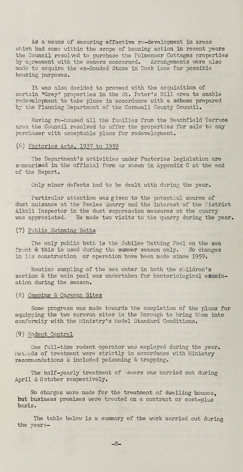 which had come within the scope of housing action in recent years the Council resolved to purchase the Polmennor Cottages properties by agreement with the owners concerned. Arrangements were also made to acquire the ex-Bonded Store in Dock Lane for possible housing purposes. It was also decided to proceed with the acquisition of certain “Grey*1 properties in the St. Peter's Hill area to enable redevelopment to take place in accordance with a scheme prepared by the Planning Department of the Cornwall County Council. Having re-housed all the families from the Beachfield Terrace area the Council resolved to offer the properties for sale to any purchaser with acceptable plans for redevelopment. (6) Factories Acts, 1937 to 1959 The Department’s activities under Factories legislation are summarised in the official form as shown in Appendix C at the end of the Report. Only minor defects had to be dealt with during the year. Particular attention was given to the potential source of dust nuisance at the Penlee Quarry and the interest of the District Alkali Inspector in the dust suppression measures at the quarry was appreciated. He made two visits to the quarry during the year. (7) Public Swimming Baths The only public bath is the Jubilee Bathing Pool on the sea front & this is used during the summer season only. No changes in its construction or operation have been made since 1959. Routine sampling of the sea water in both the children's section & the main pool was undertaken for bacteriological examin¬ ation during the season. (3) Camping & Caravan Sites Some progress was made towards the completion of the plans for equipping the two caravan sites in the Borough to bring them into conformity with the Ministry's Model Standard Conditions. (9) Rodent Control One full-time rodent operator wa3 employed during the year. Methods of treatment were strictly in accordance with Ministry recommendations & included poisoning & trapping. The half-yearly treatment of -ewers was carried out during April & October respectively. No charges wero made for the treatment of dwelling houses, but business premises were treated on a contract or cost-plus basis. The table below is a summary of the work carried out during the year:- -8-