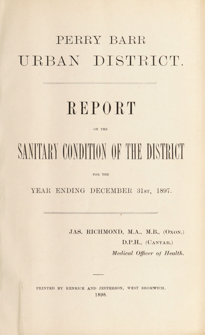 PERRY BARR URBAN DISTRICT. REPORT ON THE FOR THE YEAR ENDING DECEMBER 31st, 1897. JAS. RICHMOND, M.A., MB., (Oxon.) D.P.H., (Cantab.) Medical Officer of Health. PRINTED BY KENRICK AND JEFFERSON, WEST BROMWICH. 1898.