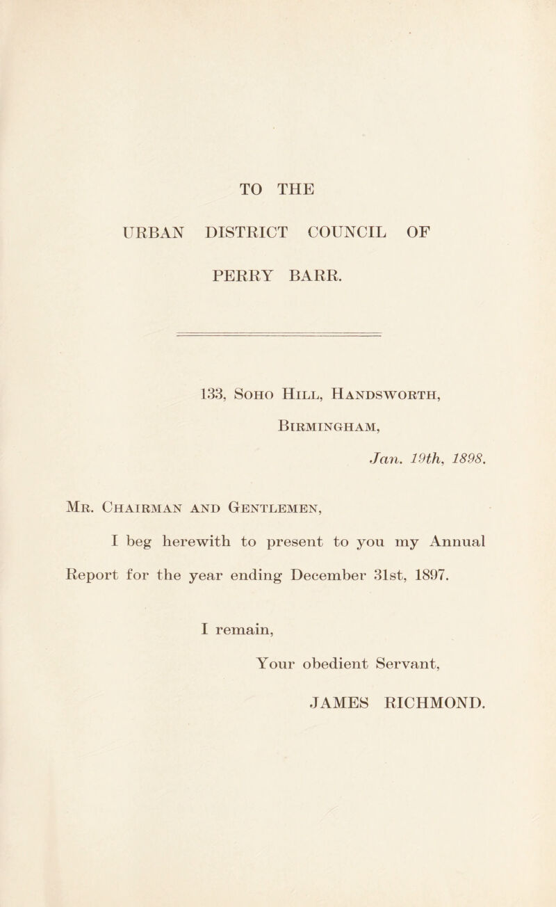 TO THE URBAN DISTRICT COUNCIL OF PERRY BARR. 133, Soho Hill, Handsworth, Birmingham, Jan. 19 th, 1898. Mr. Chairman and Gentlemen, I beg herewith to present to you my Annual Report for the year ending December 31st, 1897. I remain, Your obedient Servant, JAMES RICHMOND.