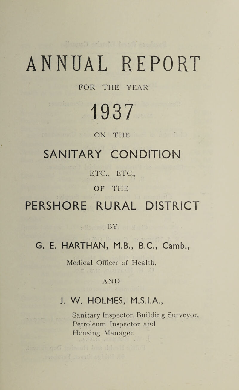 ANNUAL REPORT FOR THE YEAR 1937 ON THE SANITARY CONDITION ETC., ETC., OF THE PERSHORE RURAL DISTRICT BY G. E. HARTHAN, M.B., B.C., Carnb,, Medical Officer of Health, AND J. W. HOLMES, M.S.I.A., Sanitary Inspector, Building Surveyor, Petroleum Inspector and Housing Manager.