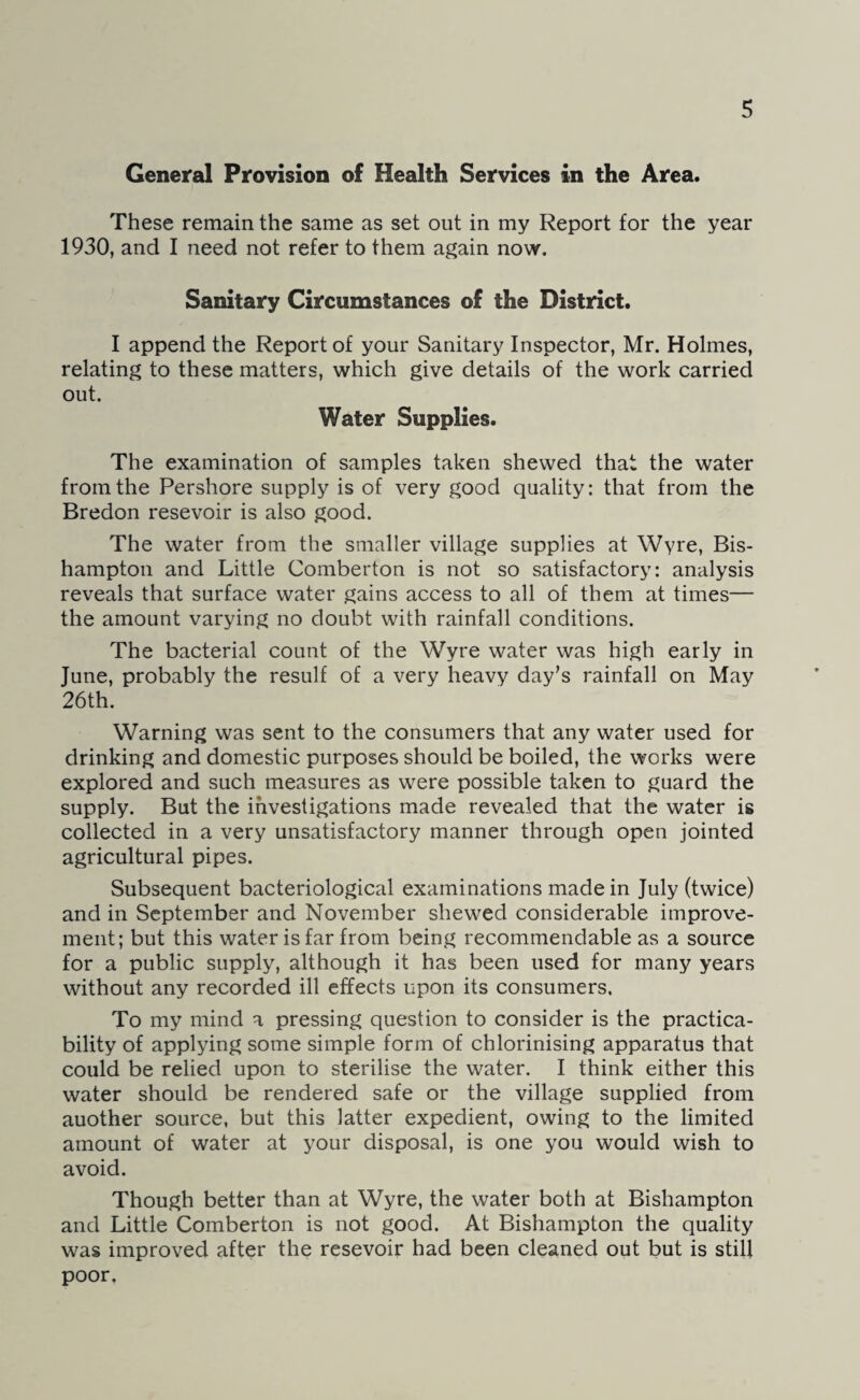 General Provision of Health Services in the Area. These remain the same as set out in my Report for the year 1930, and I need not refer to them again now. Sanitary Circumstances of the District. I append the Report of your Sanitary Inspector, Mr. Holmes, relating to these matters, which give details of the work carried out. Water Supplies. The examination of samples taken shewed that the water from the Pershore supply is of very good quality: that from the Bredon resevoir is also good. The water from the smaller village supplies at Wyre, Bis- hampton and Little Comberton is not so satisfactory: analysis reveals that surface water gains access to all of them at times— the amount varying no doubt with rainfall conditions. The bacterial count of the Wyre water was high early in June, probably the resulf of a very heavy day’s rainfall on May 26th. Warning was sent to the consumers that any water used for drinking and domestic purposes should be boiled, the works were explored and such measures as were possible taken to guard the supply. But the investigations made revealed that the water is collected in a very unsatisfactory manner through open jointed agricultural pipes. Subsequent bacteriological examinations made in July (twice) and in September and November shewed considerable improve¬ ment; but this water is far from being recommendable as a source for a public supply, although it has been used for many years without any recorded ill effects upon its consumers. To my mind a pressing question to consider is the practica¬ bility of applying some simple form of chlorinising apparatus that could be relied upon to sterilise the water. I think either this water should be rendered safe or the village supplied from auother source, but this latter expedient, owing to the limited amount of water at your disposal, is one you would wish to avoid. Though better than at Wyre, the water both at Bishampton and Little Comberton is not good. At Bishampton the quality was improved after the resevoir had been cleaned out but is still poor.
