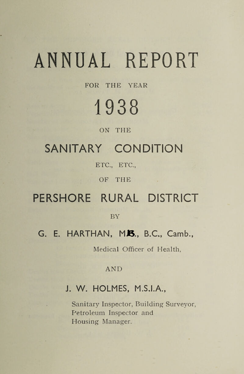FOR THE YEAR 1938 ON THE SANITARY CONDITION ETC., ETC., OF THE PERSHORE RURAL DISTRICT BY G. E. HARTHAN, MB., B.C., Camb., Medical Officer of Health, AND J. W. HOLMES, M.S.I.A., Sanitary Inspector, Building Surveyor, Petroleum Inspector and Housing Manager.