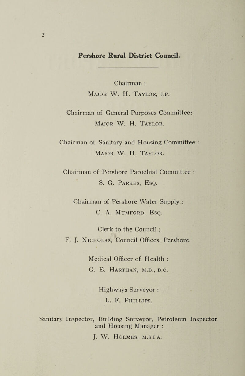 Pershore Rural District Council. Chairman : Major W. H. Taylor, j.p. Chairman of General Purposes Committee: Major W. H. Taylor. Chairman of Sanitary and Housing Committee : Major W. H. Taylor. Chairman of Pershore Parochial Committee : S. G. Parkes, Esq. Chairman of Pershore Water Supply : C. A. Mumford, Esq. Clerk to the Council : F. J. Nicholas, Council Offices, Pershore. Medical Officer of Health : G. E. Harthan, M.B., B.C. Highways Surveyor : L. F. Phillips. Sanitary Inspector, Building Surveyor, Petroleum Inspector and Housing Manager : J. W. Holmes, m.s.i.a.