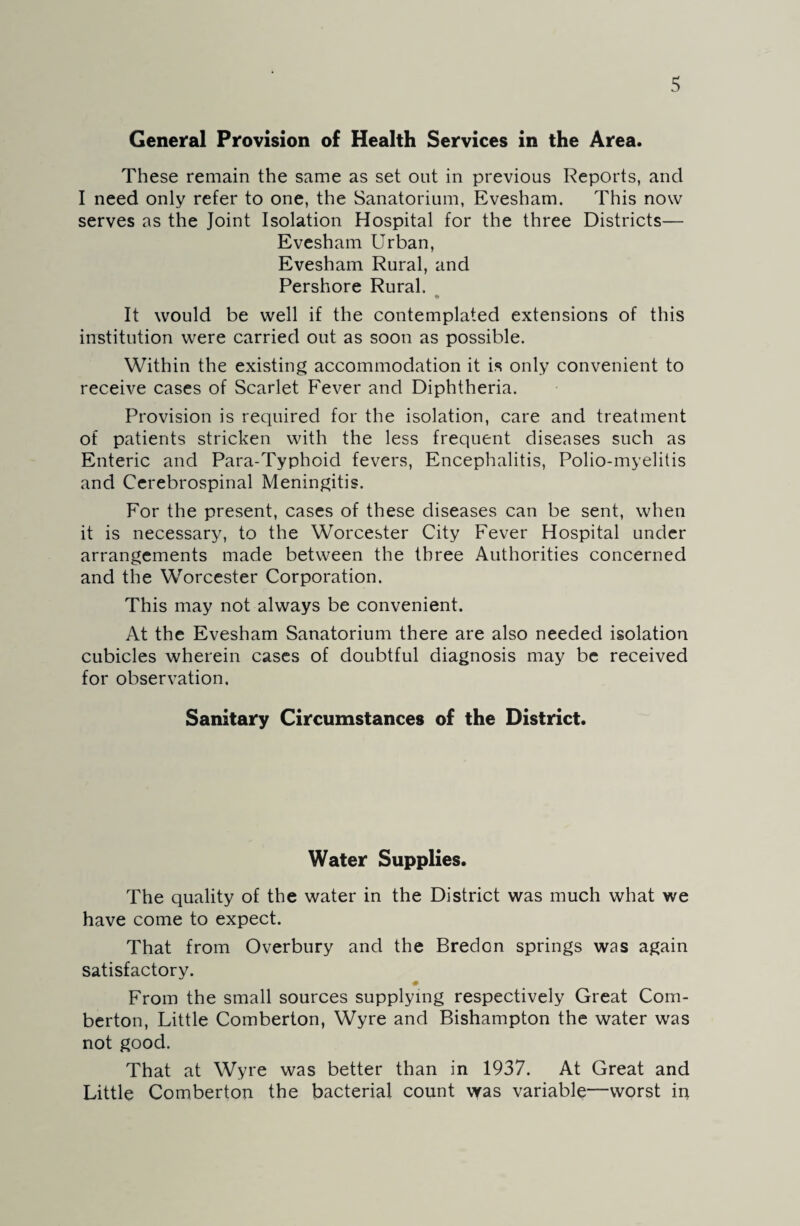 General Provision of Health Services in the Area. These remain the same as set out in previous Reports, and I need only refer to one, the Sanatorium, Evesham. This now serves as the Joint Isolation Hospital for the three Districts— Evesham Urban, Evesham Rural, and Pershore Rural. It would be well if the contemplated extensions of this institution were carried out as soon as possible. Within the existing accommodation it is only convenient to receive cases of Scarlet Fever and Diphtheria. Provision is required for the isolation, care and treatment of patients stricken with the less frequent diseases such as Enteric and Para-Typhoid fevers, Encephalitis, Polio-myelitis and Cerebrospinal Meningitis. For the present, cases of these diseases can be sent, when it is necessary, to the Worcester City Fever Hospital under arrangements made between the three Authorities concerned and the Worcester Corporation. This may not always be convenient. At the Evesham Sanatorium there are also needed isolation cubicles wherein cases of doubtful diagnosis may be received for observation. Sanitary Circumstances of the District. Water Supplies. The quality of the water in the District was much what we have come to expect. That from Overbury and the Bredon springs was again satisfactory. # From the small sources supplying respectively Great Com- berton, Little Comberton, Wyre and Bishampton the water was not good. That at Wyre was better than in 1937. At Great and Little Comberton the bacterial count was variable—worst in