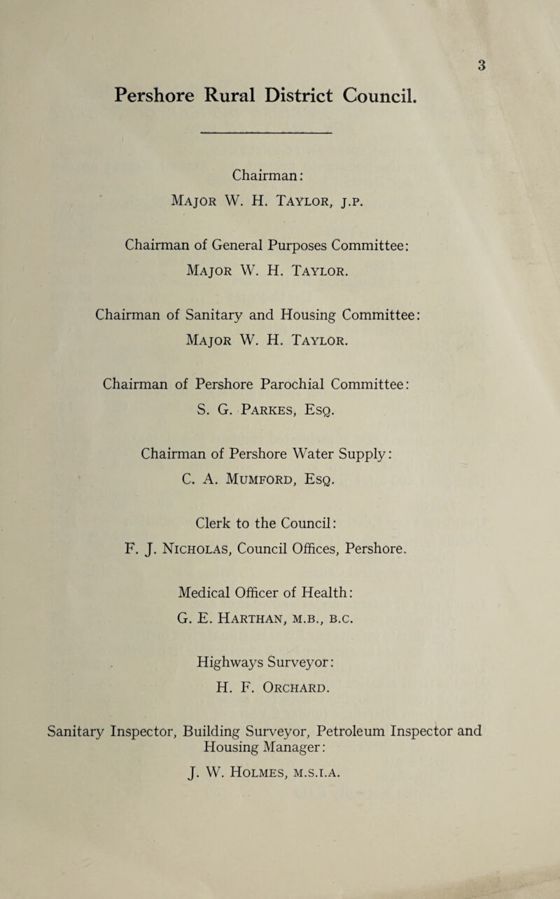 Chairman: Major W. H. Taylor, j.p. Chairman of General Purposes Committee: Major W. H. Taylor. Chairman of Sanitary and Housing Committee: Major W. H. Taylor. Chairman of Pershore Parochial Committee: S. G. Parkes, Esq. Chairman of Pershore Water Supply: C. A. Mumford, Esq. Clerk to the Council: F. J. Nicholas, Council Offices, Pershore. Medical Officer of Health : G. E. Harthan, M.B., B.C. Highways Surveyor: H. F. Orchard. Sanitary Inspector, Building Surveyor, Petroleum Inspector and Plousing Manager: J. W. Holmes, m.s.i.a.