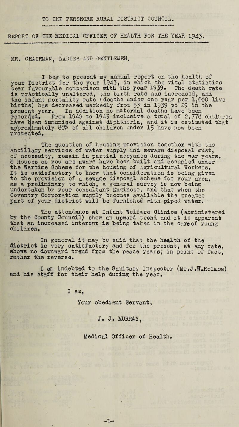 TO THE PERSHORE RURAL DISTRICT COUNCIL REPORT OF THE MEDICAL OFFICER OF HEALTH FOR THE YEAR 1943. MR. CHAIRMAN, LADIES AND GENTLEMEN. I beg to present my annual your District for the year 1943, in bear favourable comparison with the is practically unaltered, the birth report cn the health of which the vital statistics year 1939* The death rate rate nas increased, and the infant mortality rate (deaths under one year per 1,000 live births) has decreased markedly from 53 in 1939 to 29 in the present year. In addition no maternal deaths have been recorc ed. From 1940 to 1943 inclusive h^ve teen immunised against diphtheria, approximately 80(p of all children under proteqted. a total of 2,778 chi-ltU* en and it iB estimated that 15 have now been The question of housing provision together with the ancillary services of water supply and sewage disposal must, of necessity, remain in partial abeyance during the war years. 8 Houses as you are aware have been built and occupied under the Wartime Scheme for the housing of Agricultural Workers* It is satisfactory to know that consideration is being given to the provision of a sewage disposal scheme for your area, as a preliminary to which, a general survey is now being undertaken by your consultant Engineer, and that when the Coventry Corporation supply becomes available the greater part of your district will be furnished with piped water. The attendance at Infant Welfare Clinics (administered by the County Ccunoil) Bhow an upward trend and it is apparent that an increased interest is being taken in the care of young children. In general it may be said that the health of the district is very satisfactory and for the present, at any rate, shows no downward trend from the peace years,\ in point of fact, rather the reverse. I am indebted to the Sanitary Inspector (Mr.J.W.Holmes) and his staff for their help during the year. I am, Your obedient Servant, J. J. MURRAY, Medical Officer of Health.