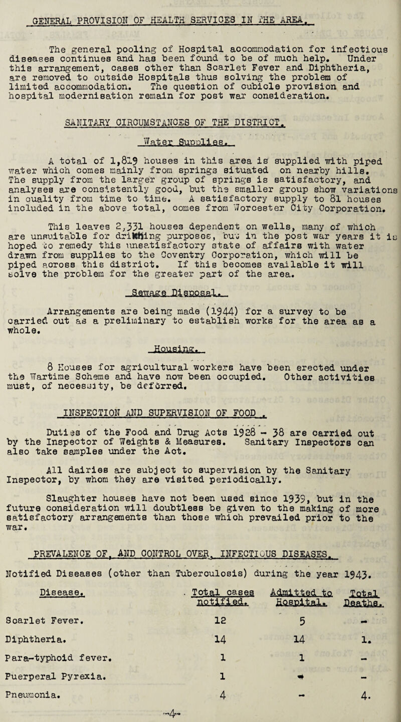 The general pooling of Hospital accommodation for infectious diseases continues and has been found to be of much help. Under this arrangement, cases other than Scarlet Fever and Diphtheria, are removed to outside Hospitals thus solving the problem of limited accommodation. The question of cubicle provision and hospital modernisation remain for post war consideration. SANITARY CIRCUMSTANCES OF THE DISTRICT, Water, Supplies,.. A total of 1,819 houses in this area is supplied with piped water which comes mainly from springs situated on nearby hills. The supply from the larger group of springs is satisfactory, and analyses are consistently good, but the smaller group show variations in auality from time to time. A satisfactory supply to 8l houses included in the above total, comes from Worcester City Corporation, This leaves 2,331 houses dependent on wells, many of which are unsuitable for drilling purposes, but in the post war years it is hoped to remedy this unsatisfactory state of affairs with water drawn from supplies to the Coventry Corporation, which will be piped across this district. If this becomes available it will solve the problem for the greater part of the area. Sewage Disposal. Arrangements are being made (1944) for a survey to be carried out as a preliminary to establish works for the area as a whole. .Ifouatafti. 8 Houses for agricultural workers have been erected under the Wartime Scheme and have now been occupied. Other activities must, of necessity, be deferred. INSPECTION AND SUPERVISION OF FOOD . Duties of the Food and Drug Acts 1928 - 38 are carried out by the Inspector of Weights & Measures. Sanitary Inspectors can also take samples under the Act. All dairies are subject to supervision by the Sanitary Inspector, by whom they are visited periodically. Slaughter houses have not been used since 1939* but in the future consideration will doubtless be given to the making of more satisfactory arrangements than those which prevailed prior to the war. PREVALENCE 0FT AND CONTROL OVER. INFECTIuUS DISEASES. Notified Diseases (other than Tuberculosis) during the year 1943. Disease. . Total cases mt.ifi.gd.. A&aitjed 10 HQBpjUaU Iflftal Scarlet Fever. 12 5 - Diphtheria. 14 14 1. Para-typhoid fever. 1 1 - Puerperal Pyrexia. 1 # - Pneumonia. 4 - 4.