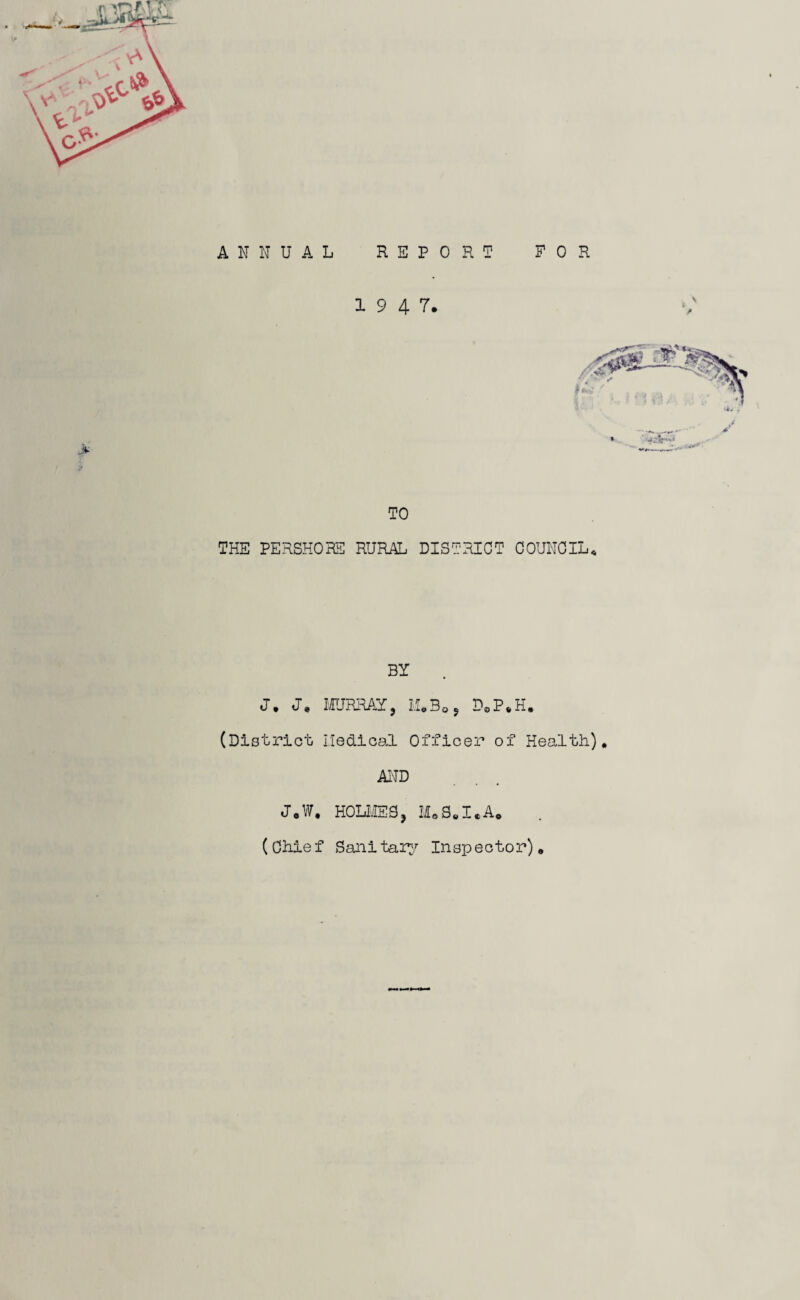 ANNUAL REPORT FOR 1947. TO THE PERSHOBS RURAL DISTRICT COUNCIL^ BY J, J, MUKRAY, LLBoj DoP*H. (District Iledioal Officer of Health), AND J*W. HOLIIES, MoS,I.A« (Chief Sanitairr Inspector),