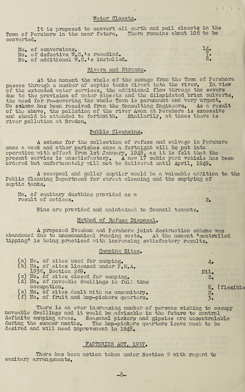 Water Closets, It is proposed to convert all earth and pail closets in the Town of Pershore in the near future. There remains about 106 to be converted. No, of conversions. No. of defective W.C.’s remedied. No, of additional W.C.’s instedled. Rivers and Streams. At the moment the whole of the sewage from the Town of Pershore passes througli a number of septic tanks direct into the river. In view of the extended water services, the additional flow througli the sewers due to the provision of wa.ter closets and the dilapidated brick culverts, the need for re-sewering the whole Tovm is paramount and very urgent. No saherae has been received from the Consulting Engineers, As a result of the above, the pollution of the river Avon at Pershore is excessive and should be attended to forthwith, Similarily, at times there is river pollution at Bredon, 14. 7. 8. Public Cleansing, A scheme for the collection of refuse and salvage in Pershore once a vireek and other parishes once a fortnight will be put into operation with effect from 1st January, 19483 ^0 is felt tlvat the present service is unsatisfactory, A new 17 cubic yard vehicle lias been ordered but unfortunately ''dll not be delivered until April, 1949* A cesspool and gulley emptier would be a valuable addition to the Public Cleaning Department for street cleaning and the emptying of septic tanks. No, of sanitary dustbins provided as a result of notices. . 2. Bins are provided and maintained to Council tenants. Method of Refuse Disposal, A proposed Evesham and Pershore joint destruction scheme was abandoned due to uneconomical running costs. At the moment controlled tipping is being prcacticed with increasing, satisfactory results. Camping Sites. (aj No, of sites used for caTxiping, 4, (b) No, of sites licensed under P.H.A, 1936, Section 269. Nil, (c^ No, of sites closed for camping, 2, (d) No, of moveable dwellings in full time occupation. 8, (flexible (e) No, of sites dealt with as unsanitary, 2, (f) No, of fruit and hop-pickers quarters, 3, There is an ever increasing number of persons wishing to occupy moveable d¥/ellings and it would be advisable in the future to control definite camping areas. Seasonal pickers and gipsies are uncontrolable during the summer months. The hop-pickers quarters leave much to be desired and will need improvement in I948, FACTORIES ACT, 1937. There has been action taken under Section 9 with regard to sanitary arrangements. -8-