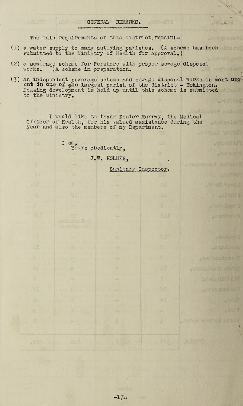 •. < ^ •* G-ENERAL REIIARKS. The main requirements of this district.remain;- (1) a water supply to many outlying parishes* (A scheme has been submitted to the Ministry of Health for approval,) (2) a sewerage scheme for Pershore with proper sewage disposal works* (a scheme in preparation* (3) an independent sewerage scheme and sewage disposal works is most urg- ont ili ono of ^ho largest parish of the district - Eckington, Housing development is held up until this scheme is submitted to the Ministry, I would like to thank Doctor Murray, the Medical Officer of Health, for his valued assistance during the year and also the members of my Department* I am, Yours obediently, J.W. HOLMES, Sanitar.y Inspector* t -17-