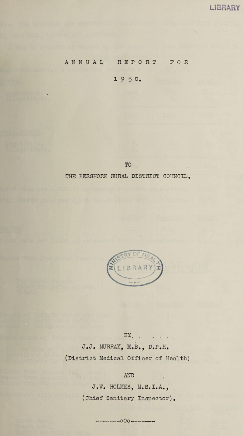 LIBRARY ANNUAL REPORT FOR 1 9 5 0. TO THE PERSHORE RURAL DISTRICT COUNCIL. BY. J.J. MURRAY, M,B«, D.P.H, (District Medical Officer of Health) AND J.W. HOLMES, M.S.I.A., (Chief Sanitary Inspector). 0O0