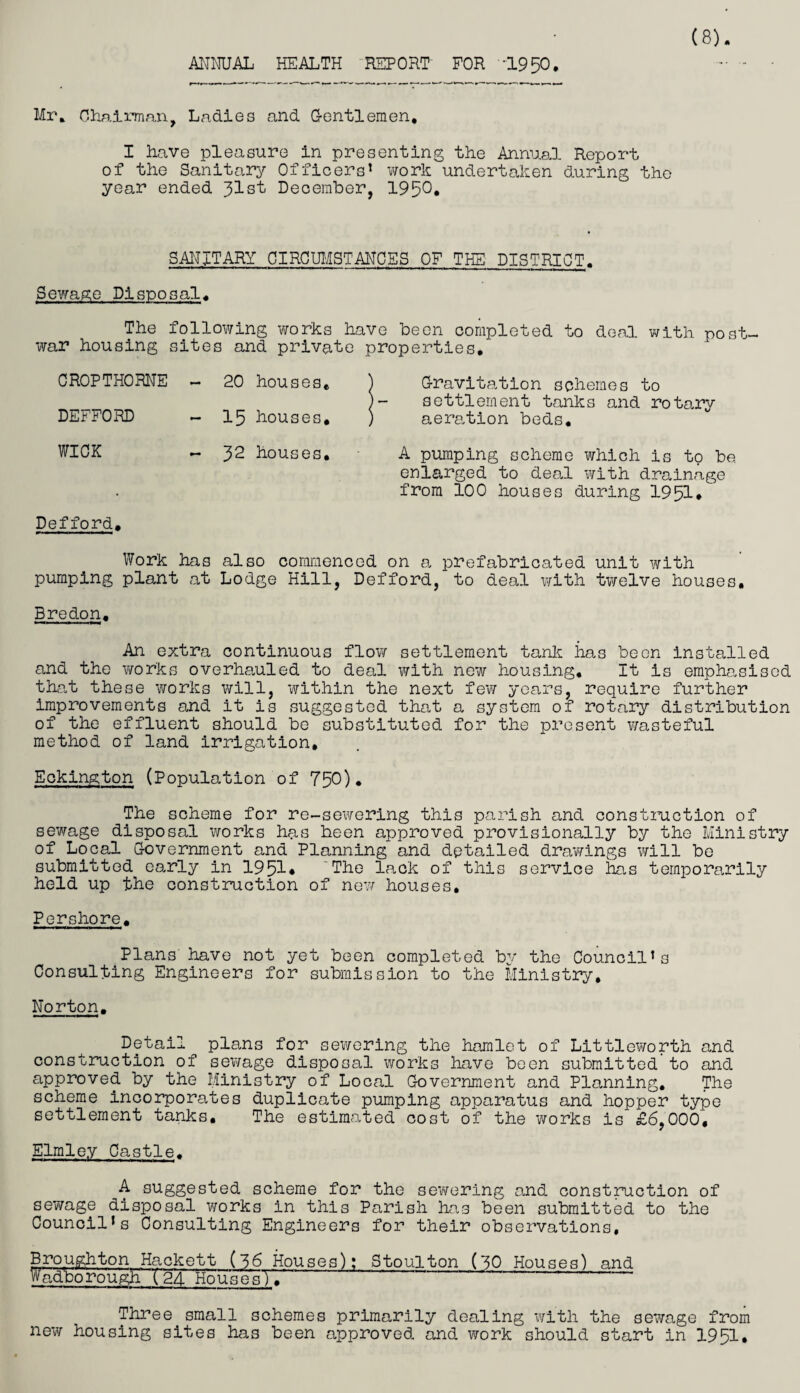 ANNUAL HEALTH REPORT FOR '1950. Mr* Chairman, Ladies and Gentlemen, I have pleasure in presenting the Annual Report of the Sanitary Officers* work undertaken during the year ended 31st December, 195°* SANITARY CIRCUMSTANCES OF THE DISTRICT. Sewage Disposal* The following works have been completed to deal with post¬ war housing sites and private properties. CROPTHORNE - 20 houses. ) Gravitation schemes to )- settlement tanks and rotarv DEFFORD - 15 houses. ) aeration beds. WICK - 32 houses, A pumping scheme which is to be. enlarged to deal with drainage from 100 houses during 1951* Defford. Work has also commenced on a prefabricated unit with pumping plant at Lodge Hill, Defford, to deal with twelve houses. Bredon. An extra continuous flow settlement tank has been installed and the works overhauled to deal ?/ith new housing. It is emphasised that these works will, within the next few years, require further improvements and it is suggested that a system of rotary distribution of the effluent should be substituted for the present wasteful method of land irrigation, Eokington (Population of 750)* The scheme for re-sewering this parish and construction of sewage disposal works has been approved provisionally by the Ministry of Local Government and Planning and detailed drawings will be submitted early in 1951* The lack of this service lias temporarily held up the construction of new houses. Pershore. Plans have not yet been completed by the Council’s Consulting Engineers for submission to the Ministry, Norton. Detail^ plans for sewering the hamlet of Littleworth and construction of sewage disposal works have been submitted to and approved by the Ministry of Local Government and Planning, The scheme incorporates duplicate pumping apparatus and hopper type settlement tanks. The estimated cost of the works is £6,000, Elmley Castle. A suggested scheme for the sewering and construction of sewage disposal works in this Parish has been submitted to the Council’s Consulting Engineers for their observations, Broughton Hackett (56 Houses): Stoulton (50 Houses) and Wadborough (24 HousesT* Three small schemes primarily dealing with the sewage from new housing sites has been approved and work should start in 1951,