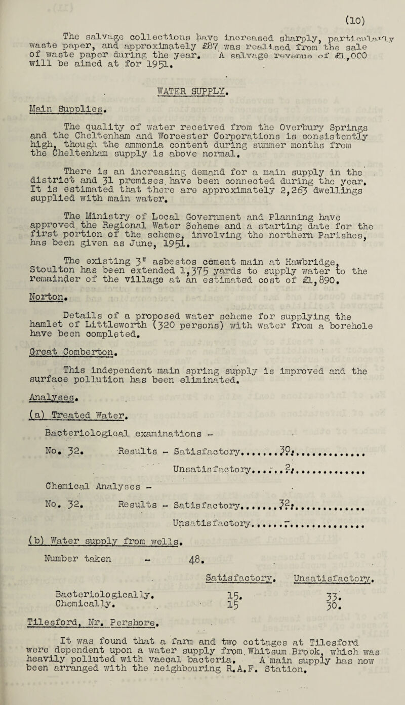 do) The salvage collections have increased sharply, particular! waste paper, and approximately £87 was realised from the sale of waste paper during the year. A salvage revenue of £i 000 will he aimed at for 1951, WATER SUPPLY. Main Supplies. The quality of water received from the Overbury Springs and the Cheltenham and Worcester Corporations is consistently high, though the ammonia content during summer months from the Cheltenham supply is above normal. There is an increasing demand for a main supply in the district and 31 premises.have been connected during the year. It is estimated that there are approximately 2,263 dwellings supplied with main water. The Ministry of Local Government and Planning have approved the Regional Water Scheme and a starting date for the first portion of the scheme, involving the northern Polishes, has been given as June, 1951. The existing 3a asbestos cement main at Hawbridge, Stoulton has been extended 1,375 yards to supply water to the remainder of the village at an estimated cost of £1,890. Norton. Details of a proposed water scheme for supplying the hamlet of Littleworth (320 persons) with water from a borehole have been completed. Great Comberton. This independent main spring supply is improved and the surface pollution has been eliminated. Analyses. (a) Treated Water. Bacteriological examinations - No. 32. -Results - Satisfactory.,,,,... Unsatisfactory,............. Chemical Analyses - No. 32. Results - Satisfactory,.. Unsatis factory...... r.. (b) Water supply from wells. Number taken - 48. Satisfactory. Unsatisfactory. Bacteriologically. 15, 35. Chemically. _ -'15 30, Tilesford. Nr. Pershore. It was found that a farm and two cottages at Tilesford were dependent upon a water supply from.Whitsum Brpok, which was heavily polluted with vaecal bacteria, A main supply has now been arranged with the neighbouring R.A.F, Station.