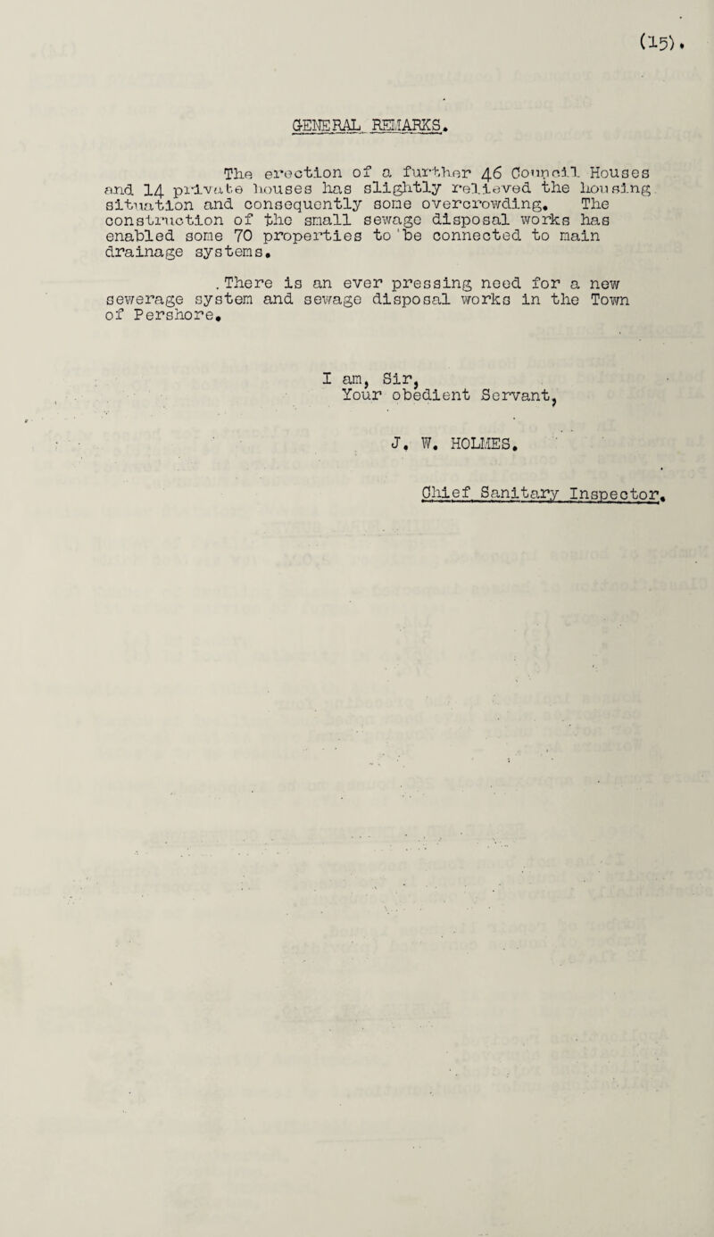 ca o GENERAL REMARKS. The erection of a further 46 Council Houses a.nd 14 private houses lias slightly relieved the housing situation and consequently some overcrowding* The construction of the small sewage disposal works has enabled some 70 properties to‘be connected to main drainage systems, .There is an ever pressing need for a new ewerage system and sewage disposal works in the Town f Pershore, I am, Sir, Your obedient Servant, J. W* HOLMES. Chief Sanitary Inspector.