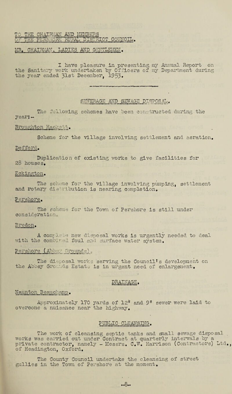 TO THE CHAIRMAN AND MEMBERS 0? THE PERSHORE RURAL DISTRICT COUNCIL mr, chair:IAN, ladies and gentlemen• I have pleasure in presenting ray Annual Report on the Sanitary work undertaken by Officers of ray Department during the year ended 31st December, 1953* SHWERAG-E AND SEWAGE DISPOSAL ,sti* The year:~ following schemes have been constructed during the Broughton Hackstt. Scheme for the village involving settlement and aeration. Def ford. Duplication of existing works to give facilities for 28 houses, Eckington. The scheme for the village involving pumping, settlement and rotary distribution is nearing completion. Pershore. The scheme for the Town of Pershore is still under co n sid eration n Bredon. A complete new disposal works is urgently needed to deal with the combined foul and surface water system, pershore (Abbey Grounds) The disposal works serving the Council1s development on the Abbey Grounds Estate is in urgent need of enlargement. DRAINAGE, Naunton Beauchamp. Approximately 170 yards of 12 and 9 sewer were laid to overcome a nuisance near the highway. PUBLIC CLEANSING. The work of cleansing septic tanks and small sewage disposal . works was carried out under Contract at quarterly intervals by a private contractor, namely - Messrs. C.W. Harrison (Contractors) Ltd,, of Headington, Oxford. The County Council undertake the cleansing of street gullies in the Town of Pershore at the moment. ■8.