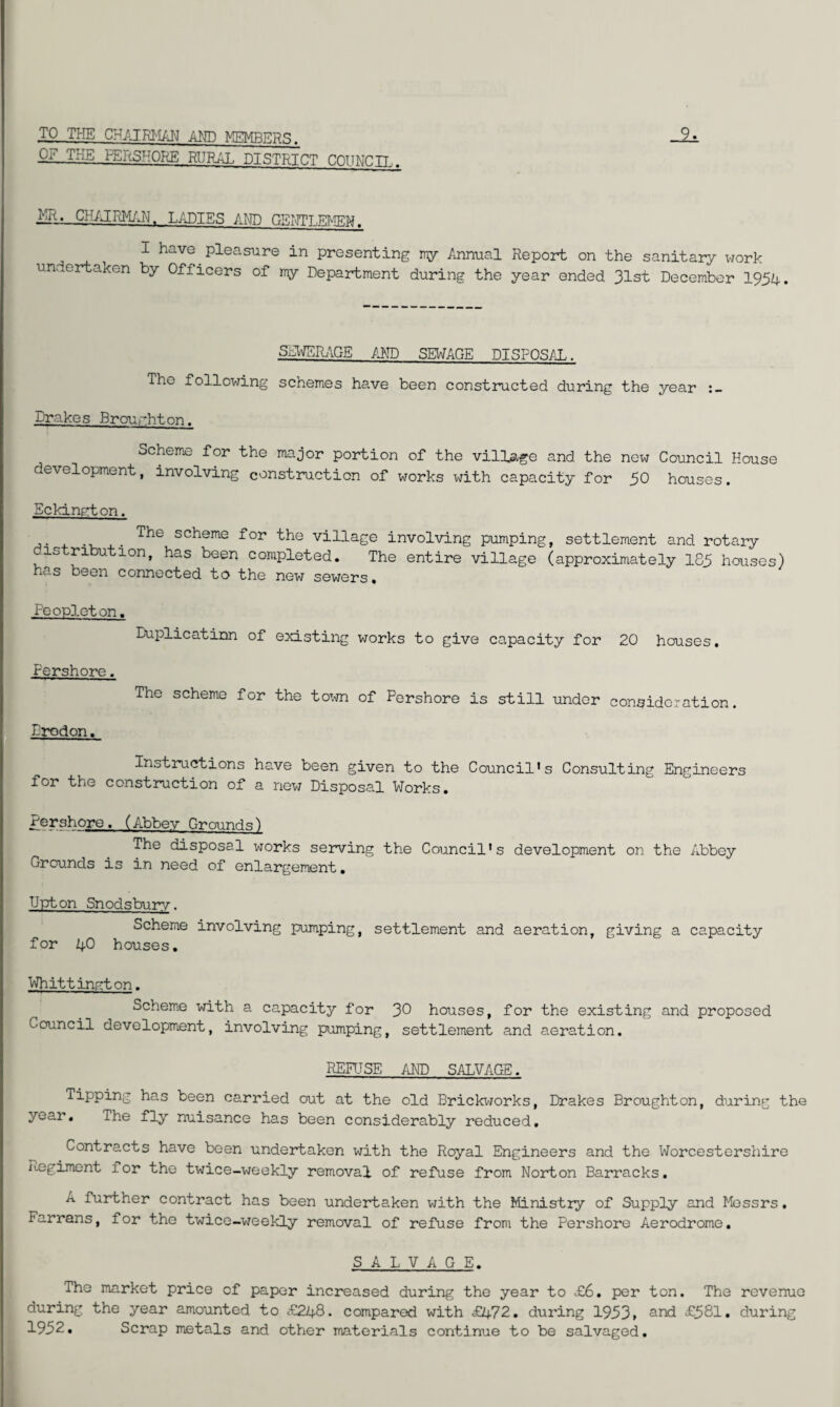 TO THE CHAIRMAN AMD MEMBERS. OF THE PERSHORE RURAL DISTRICT COUNCIL. liR. CHAIRMAN. LADIES AND GENTLEMEN. I have pleasure in presenting my Annual Report on the sanitary work undertaken by Officers of my Department during the year ended 31st December 1954. SEWERAGE AND SEWAGE DISPOSAL. The following schemes have been constructed during the year Drakes Brourhton. Scheme for the major portion of the village and the new Council House development, involving construction of works with capacity for 50 hcnises. Eckington. . scheme the village involving pumping, settlement and rotary 1S ri u^^-on> has been completed. The entire village (approximately 185 houses) no.s been connected to the new sewers# Feopleton. Duplication of existing works to give capacity for 20 houses. Fershore. The scheme for the toxvn of Pershore is still under consideration. Drodon. Instructions have been given to the Council's Consulting Engineers Tor the construction of a new Disposal Works. Pershore. (Abbey Grounds) The disposal works serving the Council's development on the Abbey Grounds is in need of enlargement. Upton Snodsbury. Scheme involving pumping, settlement and aeration, giving a capacity for 40 houses. Whittington. Scheme with a capacity for 30 houses, for the existing and proposed Council development, involving pumping, settlement and aeration. RERISE AND SALVAGE. Tipping has been carried out at the old Brickworks, Drakes Broughton, during the year. The fly nuisance has been considerably reduced. Contracts have been undertaken with the Royal Engineers and the Worcestershire Regiment for the twice-weekly removal of refuse from Norton Barracks. A further contract has been undertaken with the Ministry of Supply and Messrs. Farrans, for the twice-weekly removal of refuse from the Pershore Aerodrome. SALVAGE. The market price of paper increased during the year to £6. per ton. The revenue during the year amounted to £248. compared with £472. during 1953» and £581. during 1952* Scrap metals and other materials continue to be salvaged.