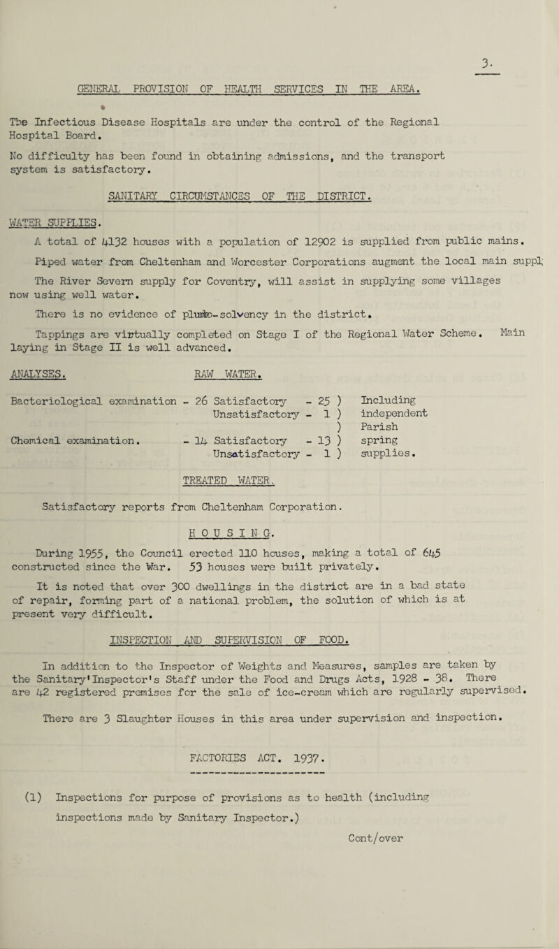 3- GENERAL. PROVISION OF HEALTH SERVICES IN THE AREA. The Infectious Disease Hospitals are under the control of the Regional Hospital Board. No difficulty has been found in obtaining admissions, and the transport system is satisfactory. SANITARY CIRCUMSTANCES OF THE DISTRICT. WATER SUPFLIES. A total of 4132 houses with a population of 12902 is supplied from public mains. Piped water from Cheltenham and Worcester Corporations augment the local main suppl The River Severn supply for Coventry, will assist in supplying some villages now using well water. There is no evidence of pirate-solvency in the district. Tappings are virtually completed on Stage I of the Regional Water Scheme. Main laying in Stage II is well advanced. ANALYSES. RAW WATER. Bacteriological examination - 26 Satisfactory 25 ) Including Unsatisfactory - 1 ) independent ) Parish Chemical examination. - 14 Satisfactory 13 ) spring Unsatisfactory - 1 ) supplies. TREATED ItfATER. Satisfactory reports from Cheltenham Corporation. HOUSING. During 1955, the Council erected 110 houses, making a total of 645 constructed since the War. 53 houses were built privately. It is noted that over 300 dwellings in the district are in a bad state of repair, forming part of a national problem, the solution of which is at present very difficult. INSPECTION AND SUPERVISION OF FOOD. In addition to the Inspector of Weights and Measures, samples are taken by the Sanitary1Inspector1s Staff under the Food and Drugs Acts, 1928 - 38. There are 42 registered premises for the sale of ice-cream which are regularly supervised. There are 3 Slaughter Houses in this area under supervision and inspection. FACTORIES ACT. 1937. (l) Inspections for purpose of provisions as to health (including inspections made by Sanitary Inspector.) Cont/over