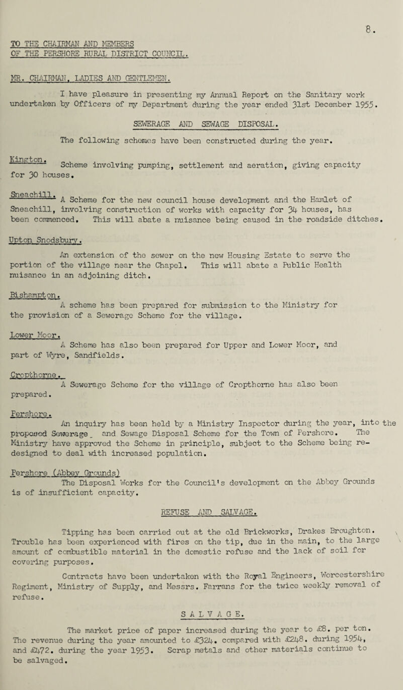 TO TH5 CHAIRMAN AMD MEMBERS OF THE PERSHORE RURAL DISTRICT COUNCIL. 8. MR. CHAIRMAN. LADIES AND GENTLEMEN. I have pleasure in presenting my Annual Report on the Sanitary work undertaken by Officers of iry Department during the year ended 31st December 1955* SEWERAGE AND SEWAGE DISPOSAL. The following schemes have been constructed during the year. Kington. „ , „ . Scheme involving pumping, for 30 houses. settlement and aeration, giving capacity Sn 0 0 *] ~ 1 A Scheme for the new council house development and the Hamlet of Sneachill, involving construction of works with capacity for 34 houses, has been commenced. This will abate a nuisance being caused in the roadside ditches. Upton Snodsbury. An extension of the sewer on the new Housing Estate to serve the portion of the village near the Chapel. This will abate a Public Health nuisance in an adjoining ditch. Bishampton. A scheme has been prepared for submission to the Ministry for the provision of a Sewerage Scheme for the village. Lower Moor. A Scheme has also been prepared for Upper and Lower Moor, and part of Wyre, Sandfields. Cropthorne. A Sewerage Scheme for the village of Cropthorne has also been prepared. Pershore. An inquiry has been held by a Ministry Inspector during the year, into the proposed Sewerage _ and Sewage Disposal Scheme for the Town of Pershore. The Ministry have approved the Scheme in principle, subject to the Scheme being re¬ designed to deal with increased population. Pershore (Abbey Grounds) The Disposal Works for the Council's development on the Abbey Grounds is of Insufficient capacity. REFUSE AND SALVAGE. Tipping has been carried out at the old Brickworks, Drakes Broughton. Trouble has been experienced with fires on the tip, due in the main, to the large amount of combustible material in the domestic refuse and the lack of soil for covering purposes. Contracts have been undertaken with the Royal Engineers, Worcestershire Regiment, Ministry of Supply, and Messrs. Farrans for the twice weekly removal of refuse. SALVAGE. The market price of paper increased during the year to £8. per ton. The revenue during the year amounted to £324 • compared with £248* during 1954! and £472. during the year 1953* Scrap metals and other materials continue to be salvaged.