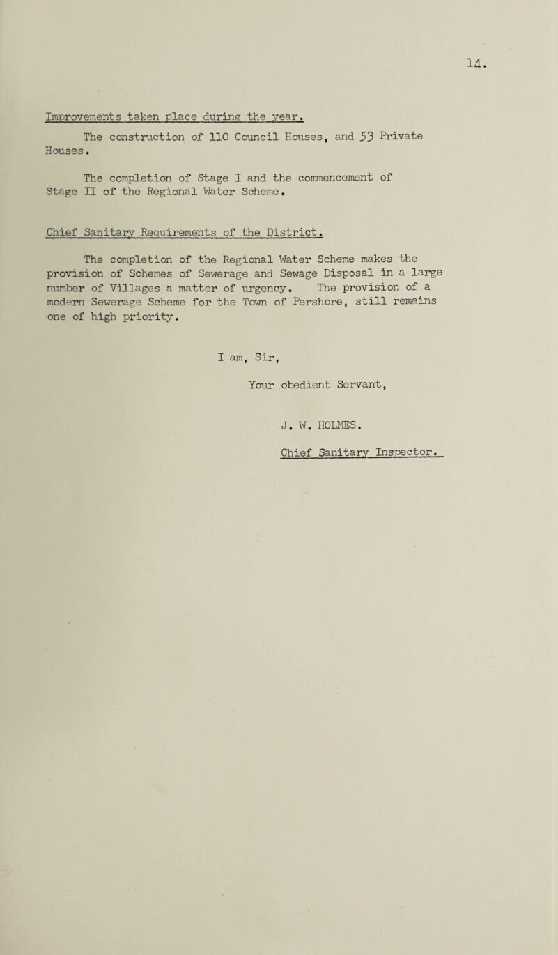 The construction of 110 Council Houses, and 53 Private Houses. The completion of Stage I and the commencement of Stage II of the Regional Water Scheme. Chief Sanitary Requirements of the District. The completion of the Regional Water Scheme makes the provision of Schemes of Sewerage and Sewage Disposal in a large number of Villages a matter of urgency. The provision of a modern Sewerage Scheme for the Town of Pershore, still remains one of high priority. I am, Sir, Your obedient Servant, J. W. HOLMES. Chief Sanitary Inspector.