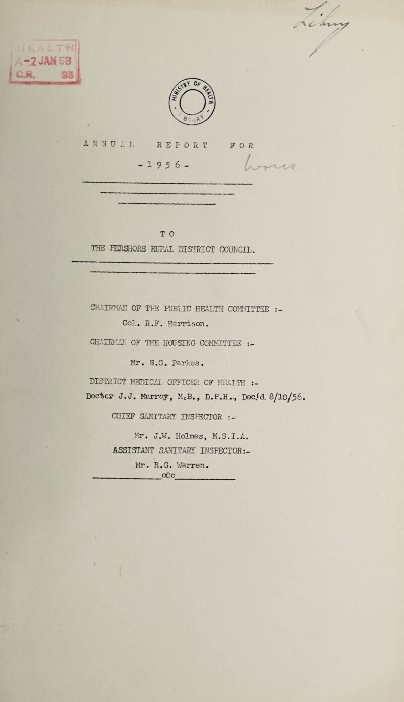 -2JAN 53 .ft. 23 t niJ A N N U A L REPORT - 1 9 5 6 - F O R T 0 THE PERSHORE RURAL DISTRICT COUNCIL. CHAIRMAN OF THE PUBLIC HEALTH COMMITTEE Col. R.F. Harrison. CILIIPJIAU OF THE HOUSING COMMITTEE Mr. S.G. Parkes. DISTRICT MEDICAL OFFICER OF HEALTH Doctor j.j. Murray, MCB., D.P.H.., Doc/d. 8/lo/56. CHIEF SANITARY INSPECTOR Mr. J.W. Holmes, M.S.I.A. ASSISTANT SANITARY INSPECTOR Mr. R.G. Warren. __oOo
