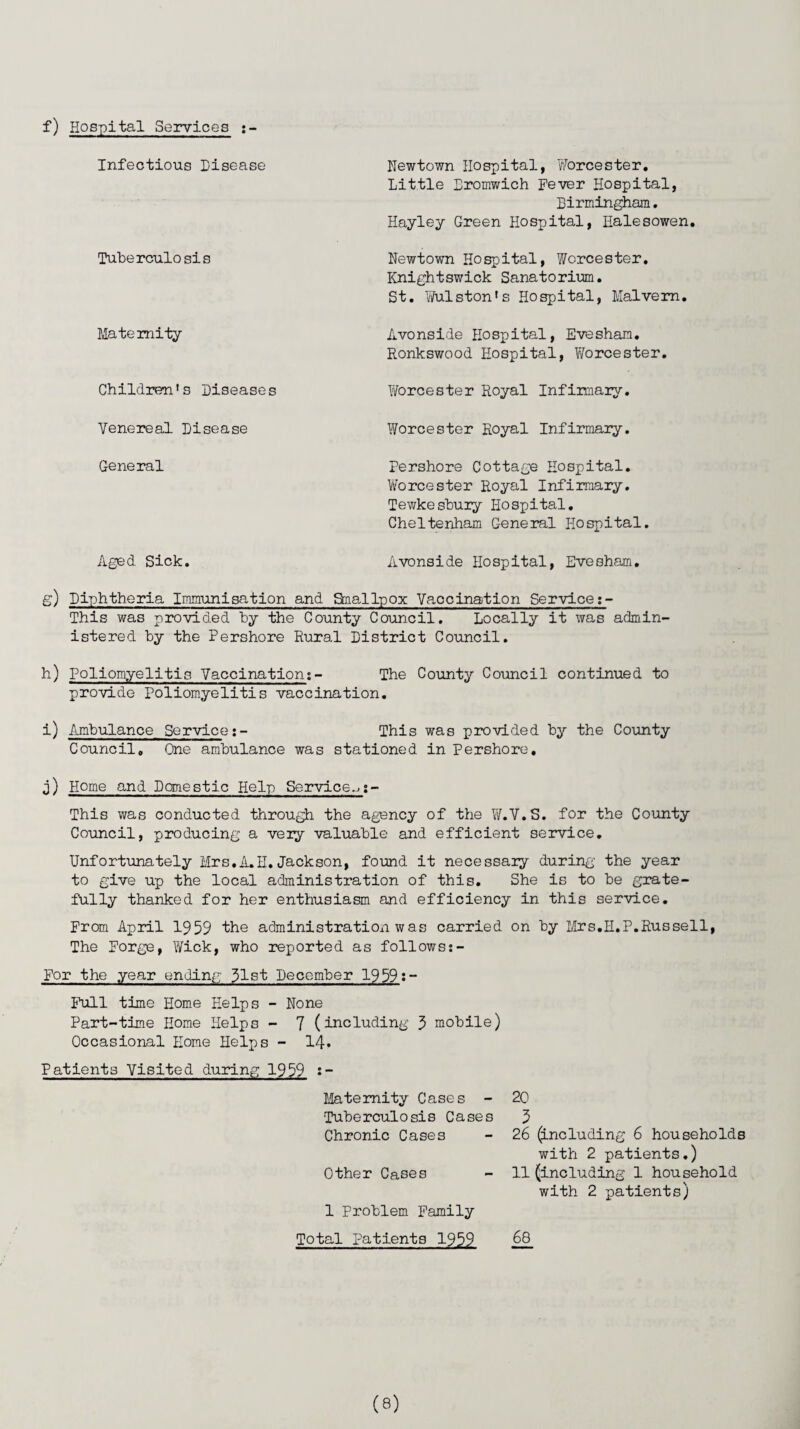 f) Hospital Services :- Infectious Disease Tuberculosis Maternity Children’s Diseases Venereal Disease Newtown Hospital, Worcester. Little Dromwich Fever Hospital, Birmingham. Hayley Green Hospital, Halesowen. Newtown Hospital, Worcester. Knightswick Sanatorium. St. Wulston's Hospital, Malvern. Avonside Hospital, Evesham. Ronkswood Hospital, Worcester. Worcester Royal Infirmary. Worcester Royal Infirmary. General Pershore Cottage Hospital. Worcester Royal Infirmary. Tewkesbury Hospital. Cheltenham General Hospital. Aged Sick. Avonside Hospital, Evesham. g) Diphtheria Immunisation and Snallpox Vaccination Service This was provided by the County Council. Locally it was admin istered by the Pershore Rural District Council. h) Poliomyelitis Vaccinations- The County Council continued to provide Poliomyelitis vaccination. i) Ambulance Service:- This was provided by the County Council. One ambulance was stationed in Pershore, j) Home and Domestic Help Service.-.:- This was conducted through the agency of the W.V.S. for the County Council, producing a very valuable and efficient service. Unfortunately Mrs,A.H. Jackson, found it necessary during’ the year to give up the local administration of this. She is to be grate¬ fully thanked for her enthusiasm and efficiency in this service. From April 1959 the administration was carried on by Mrs.H.P.Russell, The Forge, Wick, who reported as follows:- For the year ending 31st December 1959:- Full time Home Helps - None Part-time Home Helps - 7 (including 5 mobile) Occasional Home Helps - 14* Patients Visited during 1959 Maternity Cases - Tuberculosis Cases Chronic Cases Other Cases 1 Problem Family 20 5 26 (including 6 households with 2 patients.) 11 (including 1 household with 2 patients) Total Patients 1959 68