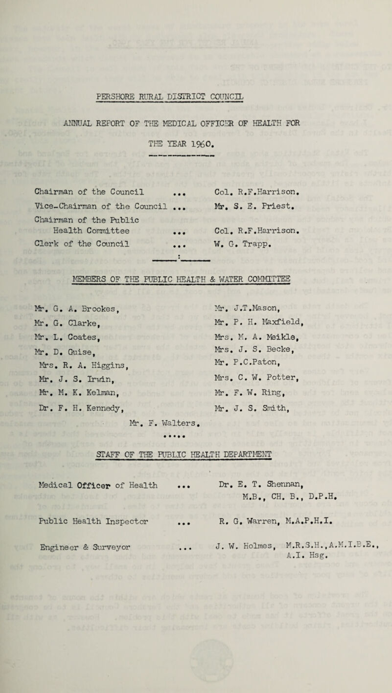 PER3H0RE RURAL DISTRICT COUNCIL ANNUAL REFORT OF THE MEDICAL OFFICER OF HEALTH FOR THE YEAR 1%0. Chairman of the Council ... Vice-Chairman of the Council ... Chairman of the Public Health Committee ... Clerk of the Council ... Col. R.F.Harrison. Mr. S. E. Priest. Col. R.F.Harrison. W. G. Trapp. MEMBERS OF THE PUBLIC HEALTH & WATER COMMITTEE Mr. G. A. Brookes, Mr. J.T.Mason, Mr. G. Clarke, Mr. P. H. Maxfield, Mr. L. Coates, Mrs. M. A. kfeikle, Mr. D. Guise, Mrs. J. S. Becke, Mrs. R. A. Higgins, Mr. P.C.Paton, Mr. J. S. Irwin, Mrs. C. W. Potter, Mr. M. K. Kelman, Mr. F. W. Ring, Dr. F. H. Kennedy, Mr. J. S. Smith, Mr. F . Walters. STAFF OF THE PUBLIC HEALTH DEPARTMENT Medical Officer of Health ... Dr. E. T. Shennan, M.B., CH. B., D.P.H. Public Health Inspector ... R. G, Warren, M.A.P.H.I. J. W. Holmes, M.R.S.H., A.M. A.I. Hsg. Engineer & Surveyor • • •