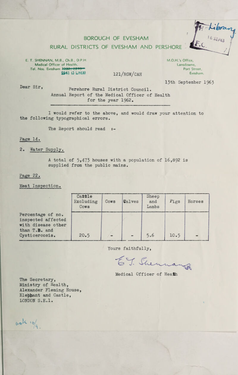 BOROUGH OF EVESHAM RURAL DISTRICTS OF EVESHAM AND PERSHORE E. T. SHENNAN. M.B., Ch.B , O P H Medical Officer of Health. Tel. Nos Evesham 2841 (2 LIMES) 121/RGW/CAH M.O.H.’s Office, Lansdowne, Port Street, Evesham. Dear Sir, 13th September 1963 Pershore Rural District Council. Annual Report of the Medical Officer of Health for the year 1962. I would refer to the above, and would draw your attention to the following typographical errors. The Report should read s- Page 14« 2. Water Supply. A total of 5,473 houses with a population of 16,892 is supplied from the public mains. Page 22. Meat Inspection. Cattle Excluding Cows Cows Calves Sheep and Lambs Pigs Horses Percentage of no. inspected affected with disease other than T.B. and Cysticercosis. 20.5 5.6 10.5 Yours faithfully, The Secretary, Ministry of Health, Alexander Fleming House, Ele|4iant and Castle, LONDON S.E.l. Medical Officer of Heaih ‘6