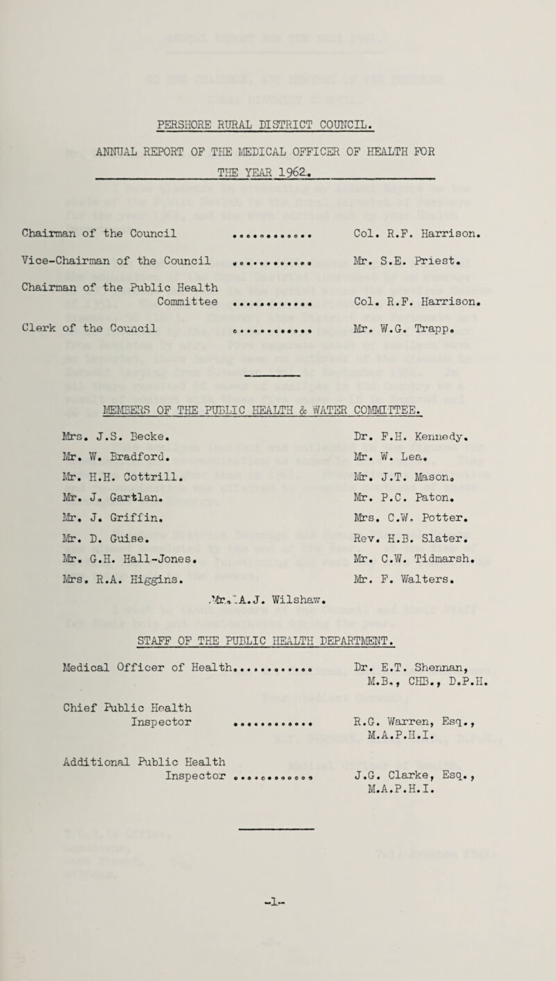 ANNUAL REPORT OP THE MEDICAL OFFICER OF HEALTH FOR THE YEAR 1962. Chairman of the Council Vice-Chairman of the Council Chairman of the Public Health Committee Clerk of the Council Col. R.F. Harrison. Mr. S.E. Priest. Col. R.F. Harrison. Mr. W.G. Trapp. MEMBERS OF THE PUBLIC HEALTH & WATER COMMITTEE. Mrs. J.S. Becke. Mr. W. Bradford. Mir. H.H. Cottrill. Mr. J. Gartlan. Mr. J. Griffin. Mr. D. Guise. Mir. G.H. Hall-Jones. Mrs. R.A. Higgins. .Mr,A A. J. Dr. F.H. Kennedy. Mr. W. Lea. Mr. J.T. Mason. Mr. P.C. Paton. Mrs. C.W. Potter. Rev. H.B. Slater. Mr. C.W. Tidmarsh. Mr. F. Walters. Wilshaw. STAFF OF THE PUBLIC HEALTH DEPARTMENT. Medical Officer of Health Dr. E.T. Sherman, M.B., CEB., D.P.H. Chief Public Health Inspector R.G. Warren, Esq., M.A.P.H.I. Additional Public Health Inspector o.o.o.o.ooo, J.G. Clarke, Esq., M.A.P.H.I. -1-