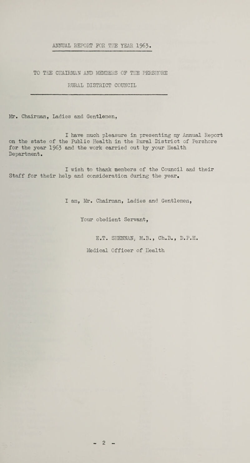 ANNUAL REPORT FOR THE YEAR 1963 TO THE CHAIRMAN AND MEMBERS OF THE PERSIIORE RURAL DISTRICT COUNCIL Mr. Chairman, Ladies and Gentlemen, I have much pleasure in presenting my Annual Report on the state of the Public Health in the Rural District of Pershore for the year 1963 and the work carried out by your Health Department. I wish to thank members of the Council and their Staff for their help and consideration during the year. I am, Mr. Chairman, Ladies and Gentlemen, Your obedient Servant, E.T. SHENNAN, M.B., Ch.B., D.P.H. Medical Officer of Health 2