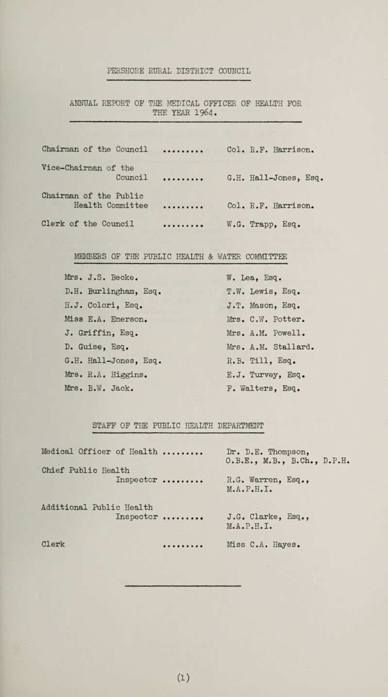 ANNUAL REPORT OF THE HELICAL OFFICER OF HEALTH FOR THE YEAR 1964. Chairman of the Council Vice-Chairman of the Council Chairman of the Public Health Committee Clerk of the Council Col. R.F. Harrison. G.H. Hall-Jones, Esq. Col. R.F. Harrison. W.G. Trapp, Esq. MEMBERS OF THE PUBLIC HEALTH & WATER COMMITTEE Mrs. J.S. Becke. D.H. Burlingham, Esq. H.J. Colori, Esq. Miss E.A. Emerson. J. Griffin, Esq. D. Guise, Esq. G.H. Hall-Jones, Esq. Mrs. R.A. Higgins. Mrs. B.W. Jack. W. Lea, Esq. T.W. Lewis, Esq. J.T. Mason, Esq. Mrs. C.W. Potter. Mrs. A.M. Powell. Mrs. A.M. Stallard. R.B. Till, Esq. E. J. Turvey, Esq. F. Walters, Esq. STAFF OF THE PUBLIC HEALTH DEPARTMENT Medical Officer of Health Chief Public Health Inspector Dr. D.E. Thompson, O.B.E., M.B., B.Ch., D.P.H H.G. Warren, Esq., M.A.P.H.I. Additional Public Health Inspector J.G. Clarke, Esq., M.A.P.H.I. Clerk Miss C.A. Hayes. (1)