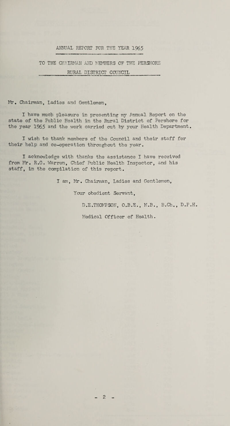 ANNUAL REPORT FOR THE YEAR 1%5 TO THE CHAIRMAN AMD MEMBERS OF THE PERSHORE RURAL DISTRICT COUNCIL Mr. Chairman, Ladies and Gentlemen, I have much pleasure in presenting my Annual Report on the state of the Public Health in the Rural District of Pershore for the year 1965 and the x>/ork carried out by your Health Department. I wish to thank members of the Council and their staff for their help and co-operation throughout the year. I acknowledge with thanks the assistance I have received from Mr. R.G. Warren, Chief Public Health Inspector, and his staff, in the compilation of this report. I am, Mr. Chairman, Ladies and Gentlemen, Your obedient Servant, D.E.THOMPSON, O.B.E., M.B., B.Ch., D.P.H. Medical Officer of Health. 2