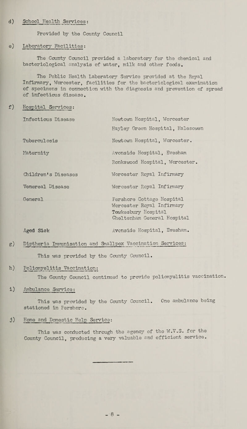 d) School Health Services: Provided by the County Council e) Laboratory Facilities: The County Council provided a laboratory for the chemical and bacteriological analysis of water, milk and other foods. The Public Health Laboratory Service provided at the Royal Infirmary, Worcester, facilities for the bacteriological examination of specimens in connection with the diagnosis and prevention of spread of infectious disease. f) Hospital Services: Infectious Disease Tuberculosis Maternity Children’s Diseases Venereal Disease Newtown Hospital, Worcester Hayley Green Hospital, Halesowen Newtown Hospital, Worcester. Avonside Hospital, Evesham Ronkswood Hospital, Worcester. Worcester Royal Infirmary Worcester Royal Infirmary General Fershore Cottage Hospital Worcester Royal Infirmary Tewkesbury Hospital Cheltenham General Hospital Aged Siok Avonside Hospital, Evesham. g) Diptheria Immunisation and Smallpox Vaccination 5ervices_: This was provided by the County Council. h) Poliomyelitis Vaccination: The County Council continued to provide poliomyelitis vaccination. i) Ambulance Service: This was provided by the County Council. One ambulance being stationed in Fershore. j) Home and Domestic Help Service: This was conducted through the agency of the W.V.S. for the County Council, producing a very valuable and efficient service.