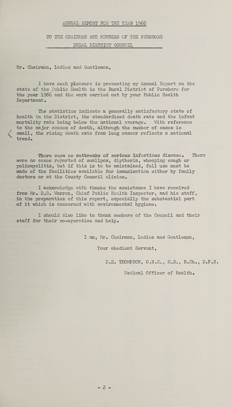 ANNUAL REPORT FOR THE YEAR 1966 TO THE CHAIRMAN AND MEMBERS OF THE PERSHORE RURAL DISTRICT COUNCIL Mr. Chairman, Ladies and Gentlemen, I have much pleasure in presenting my Annual Report on the state of the Public Health in the Rural District of Pershore for the year 1966 and the work carried out by your Public Health Department. The statistics indicate a generally satisfactory state of health in the District, the standardised death rate and the infant mortality rate being below the national average. With reference to the major causes of death, although the number of cases is small, the rising death rate from lung cancer reflects a national trend. There wore no outbreaks of serious infectious disease. There were no cases reported of smallpox, diptheria, whooping cough or poliomyelitis, but if this is to be maintained, full use must be made of the facilities available for immunisation either by family doctors or at the County Council clinics. I acknowledge with thanks the assistance I have received from Mr. R.G. Warren, Chief Public Health Inspector, and his staff, in the preparation of this report, especially the substantial part of it which is concerned with environmental hygiene. I should also like to thank members of the Council and their staff for their co-operation and help. I am, Mr. Chairman, Ladies and Gentlemen, Your obedient Servant, D.E. THOMPSON, O.B.E., M.B., B.Ch., D.P, Medical Officer of Health.