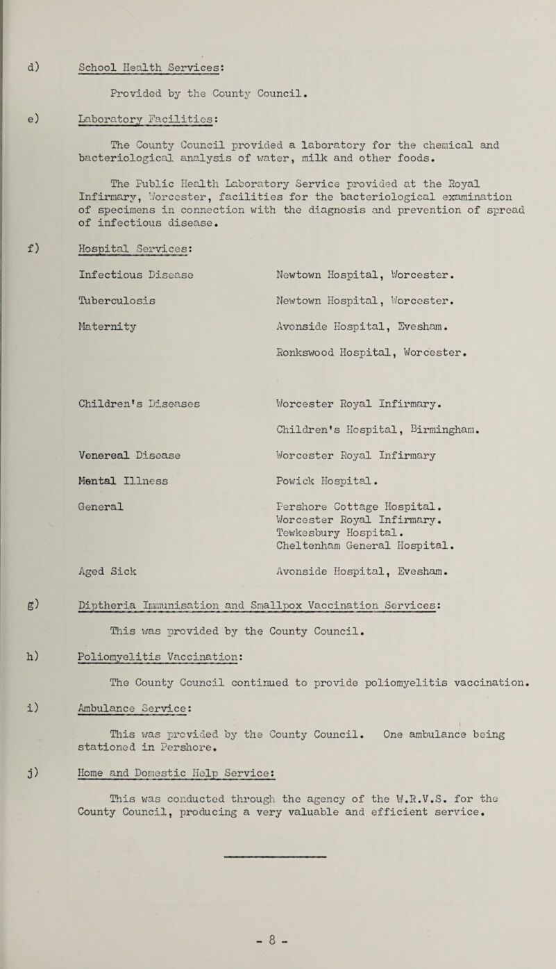School Health Services: Provided by the County Council. Laboratory Facilities: The County Council provided a laboratory for the chemical and bacteriological analysis of water, milk and other foods. The Public Health Laboratory Service provided at the Royal Infirmary, Worcester, facilities for the bacteriological examination of specimens in connection with the diagnosis and prevention of spread of infectious disease. Hospital Services: Infectious Disease Newtown Hospital, Worcester. Tuberculosis Newtown Hospital, Worcester. Maternity Avonside Hospital, Evesham. Ronkswood Hospital, Worcester. Children's Diseases Venereal Disease Mental Illness General Aged Sick Diptheria Immunisation and Srr Worcester Royal Infirmary. Children's Hospital, Birmingham. Worcester Royal Infirmary Powick Hospital. Pershore Cottage Hospital. Worcester Royal Infirmary. Tewkesbury Hospital. Cheltenham General Hospital. Avonside Hospital, Evesham. .lpox Vaccination Services: This was provided by the County Council. Poliomyelitis Vaccination: The County Council continued to provide poliomyelitis vaccination. Ambulance Service: This was provided by the County Council. One ambulance being stationed in Pershore. Home and Domestic Help Service: This was conducted through the agency of the V/.R.V.S. for the County Council, producing a very valuable and efficient service.
