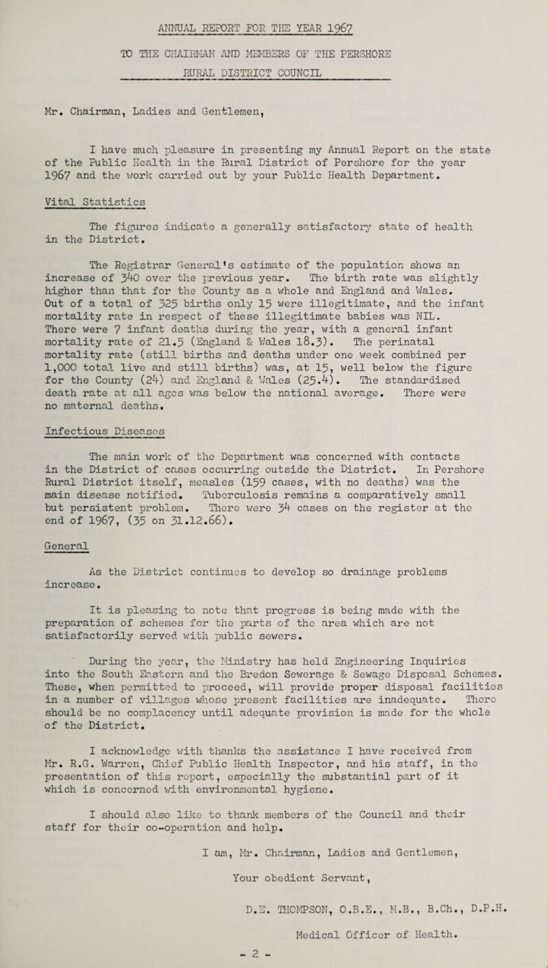 ANNUAL REPORT FOR THE YEAR 1967 TO THE CHAIRMAN AND MEMBERS OF THE PERSHORE RURAL DISTRICT COUNCIL Mr. Chairman, Ladies and Gentlemen, I have much pleasure in presenting my Annual Report on the state of the Public Health in the Rural District of Pershore for the year 1967 and the work carried out by your Public Health Department. Vital Statistics The figures indicate a generally satisfactory state of health in the District. The Registrar General’s estimate of the population shows an increase of 340 over the previous year. The birth rate was slightly higher than that for the County as a whole and England and Wales. Out of a total of 325 births only 15 were illegitimate, and the infant mortality rate in respect of these illegitimate babies was NIL. There were 7 infant deaths during the year, with a general infant mortality rate of 21.5 (England & V/ales 18.3). The perinatal mortality rate (still births and deaths under one week combined per 1,000 total live and still births) was, at 15, well below the figure for the County (24) and England & Wales (25.4). The standardised death rate at all ages was below the national average. There were no maternal deaths. Infectious Diseases The main work of the Department was concerned with contacts in the District of cases occurring outside the District. In Pershore Rural District itself, measles (159 cases, with no deaths) was the main disease notified. Tuberculosis remains a comparatively small but persistent problem. There were 34 cases on the register at the end of 1967, (35 on 31.12.66). General As the District continues to develop so drainage problems increase. It is pleasing to note that progress is being made with the preparation of schemes for the parts of the area which are not satisfactorily served with public sewers. During the year, the Ministry has held Engineering Inquiries into the South Eastern and the Bredon Sewerage & Sewage Disposal Schemes. These, when permitted to proceed, will provide proper disposal facilities in a number of villages whose present facilities are inadequate. There should be no complacency until adequate provision is made for the whole of the District. I acknowledge with thanks the assistance I have received from Mr. R.G. Warren, Chief Public Health Inspector, and his staff, in the presentation of this report, especially the substantial part of it which is concerned with environmental hygiene. I should also like to thank members of the Council and their staff for their co-operation and help. I am, Mr. Chairman, Ladies and Gentlemen, Your obedient Servant, D.E. THOMPSON, O.B.E., M.B., B.Ch., D.P.H. Medical Officer of Health. - 2 -