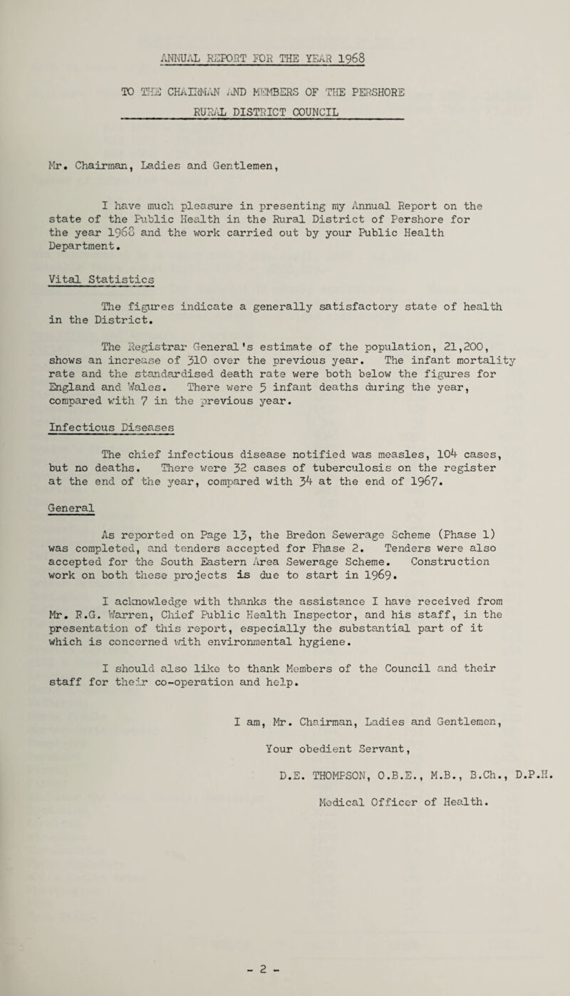 ANNUAL REPORT FOR THE YEAH 1968 TO THE CHAIRMAN iiND MEMBERS OF THE PERSHORE RUSAL DISTRICT COUNCIL Mr. Chairman, Ladies and Gentlemen, I have much pleasure in presenting my Annual Report on the state of the Public Health in the Rural District of Pershore for the year i960 and the work carried out by your Public Health Department. Vital Statistics The figures indicate a generally satisfactory state of health in the District. The Registrar General's estimate of the population, 21,200, shows an increase of 310 over the previous year. The infant mortality rate and the standardised death rate were both below the figures for England and Wales. There were 5 infant deaths during the year, compared with 7 in the previous year. Infectious Diseases The chief infectious disease notified was measles, 104 cases, but no deaths. There were 32 cases of tuberculosis on the register at the end of the year, compared with 34 at the end of 1967• General As reported on Page 13, the Bredon Sewerage Scheme (Phase 1) was completed, and tenders accepted for Phase 2, Tenders were also accepted for the South Eastern Area Sewerage Scheme. Construction work on both these projects is due to start in 1969* I acknowledge with thanks the assistance I have received from Mr. R.G. Warren, Chief Public Health Inspector, and his staff, in the presentation of this report, especially the substantial part of it which is concerned with environmental hygiene. I should also like to thank Members of the Council and their staff for their co-operation and help. I am, Mr. Chairman, Ladies and Gentlemen, Your obedient Servant, D.E. THOMPSON, O.B.E., M.B., B.Ch., D.P.K. Medical Officer of Health. - 2 -