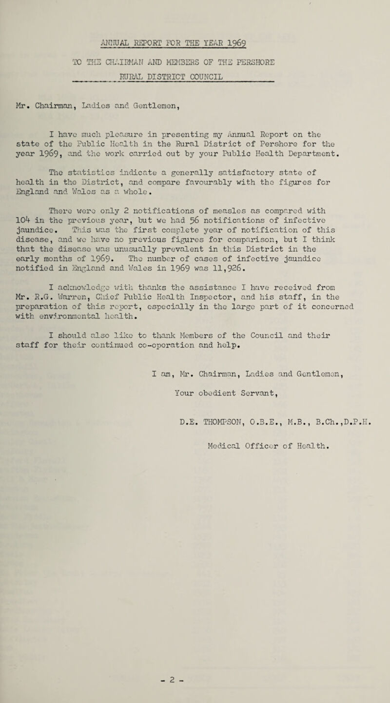 ANIMAL REPORT FOR THE YEAR 1969 TO THE CHAIRMAN AND MEMBERS OF THE PERSHORE RURAL DISTRICT COUNCIL Mr. Chairman, Ladies and Gentlemen, I have much pleasure in presenting my Annual Report on the state of the Public Health in the Rural District of Pershore for the year 1969) and the work carried out by your Public Health Department. The statistics indicate a generally satisfactory state of health in the District, and compare favourably with the figures for England and Wales as a whole. There \irere only 2 notifications of measles as compared with 104 in the previous year, but we had 56 notifications of infective jaundice. This was the first complete year of notification of this disease, and we have no previous figures for comparison, but I think that the disease was unusually prevalent in this District in the early months of 1969. The number of cases of infective jaundice notified in England and Wales in 1969 was 11,926. I acknowledge with thanks the assistance I have received from Mr. R.G. Warren, Chief Public Health Inspector, and his staff, in the preparation of this report, especially in the large part of it concerned with environmental health. I should also like to thank Members of the Council and their staff for their continued co-operation and help. I am, Mr. Chairman, Ladies and Gentlemen, Your obedient Servant, D.E. THOMPSON, O.B.E., M.B., B.Ch.,D.P.H. Medical Officer of Health. - 2 -