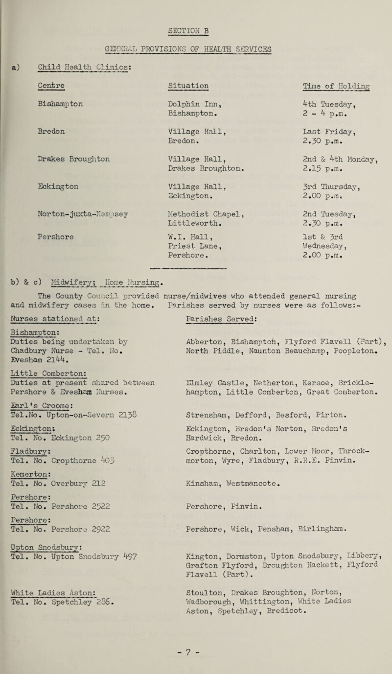 SECTION B GENERAL PROVISIONS OF HEALTH SERVICES Child Health Clinics: Centre Situation Time of Holding Bishampton Dolphin Inn, Bishampton. 4th Tuesday, 2 - 4 p.m. Bredon Village Hall, Bredon. Last Friday, 2.30 p.m. Drakes Broughton Village Hall, Drakes Broughton. 2nd & 4th Monday, 2.15 p.m. Eckington Village Hall, Eckington. 3rd Thursday, 2.00 p.m. Norton-juxta-Kennsey Methodist Chapel, Littleworth. 2nd Tuesday, 2.30 p.m. Pershore W.I. Hall, Priest Lane, Pershore. 1st & 3rd Wednesday, 2.00 p.m. b) & c) Midwifery; Home Nursing. The County Council provided nurse/midwives who attended general nursing and midwifery cases in the home. Parishes served by nurses were as follows:- Nurses stationed at: Parishes Served: Bishampton: Duties being undertaken by Abberton, Bishampton, Flyford Flavell (Part), Chadbury Nurse - Tel. No. North Piddle, Naunton Beauchamp, Peopleton* Evesham 2144. Little Comberton: Duties at present shared between Pershore & Evesham Nurses. Earl's Croome: Tel.No. Upton-on-Severn 2138 Eckington: Tel. No. Eckington 250 Fladbury: Tel. No. Cropthorne 405 Kemerton: Tel. No. Overbury 212 Pershore: Tel. No. Pershore 2522 Pershore: Tel. No. Pershore 2922 Elmley Castle, Netherton, Kersoe, Brickle- hampton, Little Comberton, Great Comberton. Strensham, Defford, Besford, Pirton. Eckington, Bredon's Norton, Bredon's Hardwick, Bredon. Cropthorne, Charlton, Lower Moor, Throck¬ morton, Wyre, Fladbury, R.R.E. Pinvin. Kinsham, Westmancot e. Pershore, Pinvin. Pershore, Wick, Pensham, Birlingham. Upton Snodsbury: Tel. No. Upton Snodsbury 497 Kington, Dormston, Upton Snodsbury, Libbery, Grafton Flyford, Broughton Hackett, Flyford Flavell (Part). White Ladies Aston: Stoulton, Drakes Broughton, Norton, Tel. No. Spetchley 2o6. Wadborough, Whittington, White Ladies Aston, Spetchley, Bredicot. - 7 -