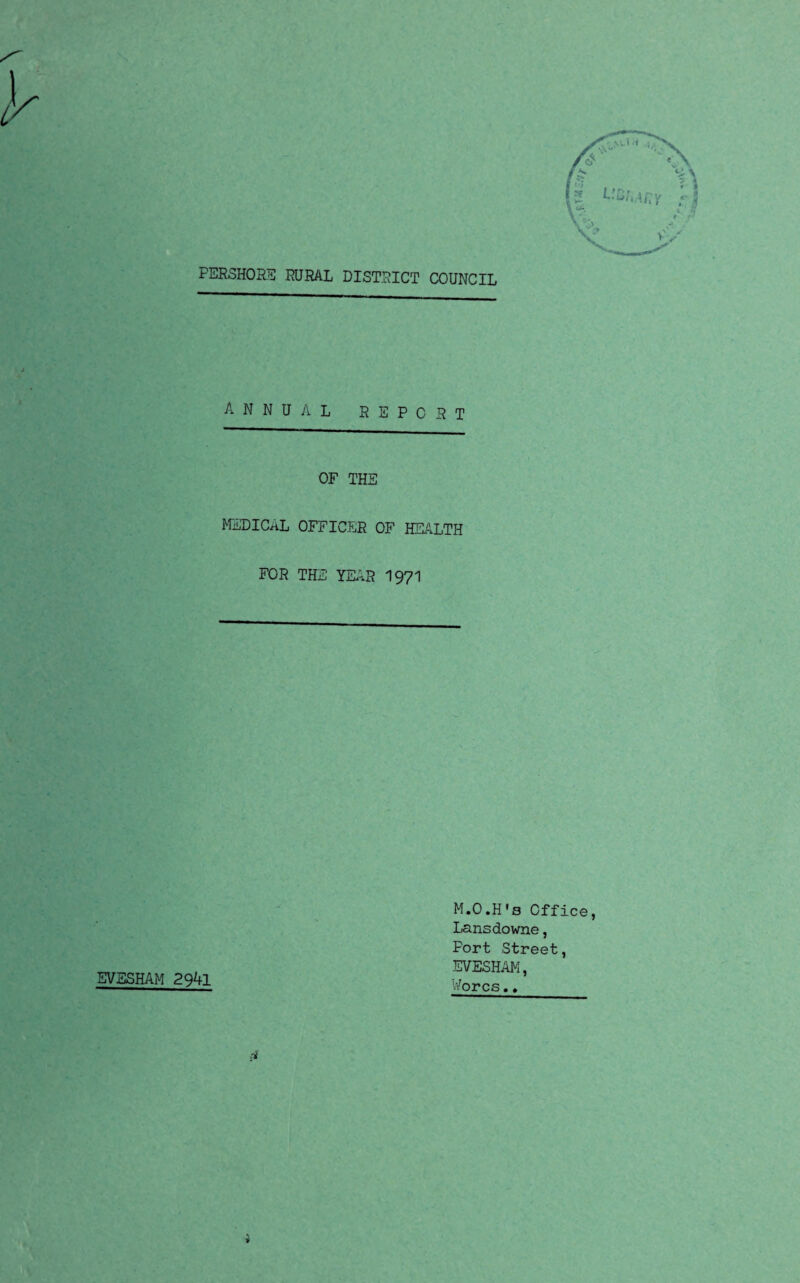 PERSHORS RURAL DISTRICT COUNCIL annual report OF THE MEDICAL OFFICER OF HEALTH FOR THE YEAR 1971 EVESHAM 2941 M.O.H's Office, Lansdowne, Port Street, EVESHAM, Worcs.. * *